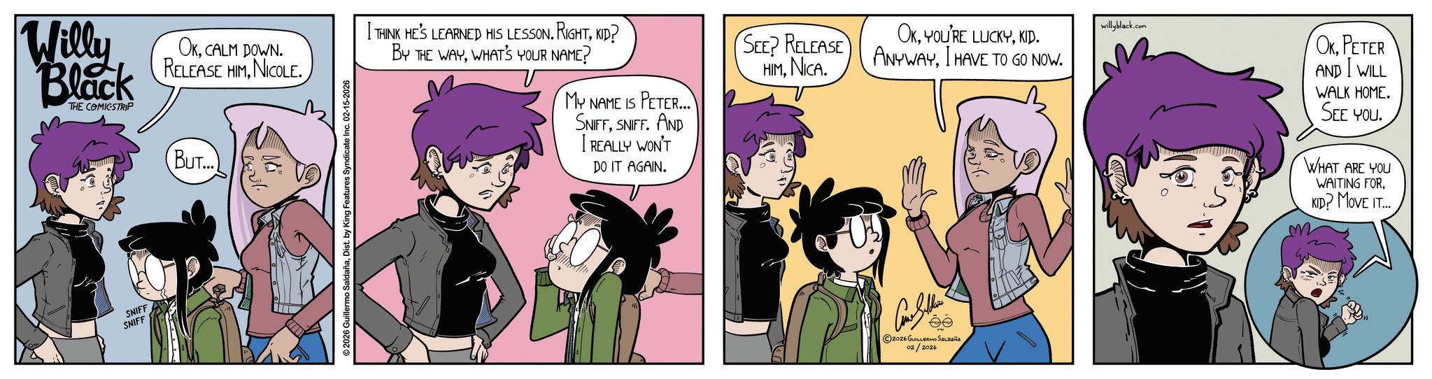 Publication OCR: Willy Black THE COMICSTRIP SNIFF SNIFF OKCALM DOWN. RELEASE HIMNICOLE. BUT... V © 2026 Guillermo SaldañaDist. by King Features Syndicate Inc. 02-15-2026 THINK HE'S LEARNED HIS LESSON. RIGHTKID? BY THE WAYWHAT'S YOUR NAME? MY NAME IS PETER... SNIFFSNIFF. AND I REALLY WON'T DO IT AGAIN. SEE? RELEASE HIMNICA OKKID. ANYWAYI HAVE TO GO NOW. willyblack.com 2026 GUILLERMO SALDAÑA 02/2026 OKPETER AND I WILL WALK HOME. SEE YOU. WHAT ARE YOU WAITING FOR. KID? MOVE IT... Willy Black THE COMICSTRIP SNIFF SNIFF OKCALM DOWN . RELEASE HIMNICOLE . BUT ... V © 2026 Guillermo SaldañaDist . by King Features Syndicate Inc. 02-15-2026 THINK HE'S LEARNED HIS LESSON . RIGHTKID ? BY THE WAYWHAT'S YOUR NAME ? MY NAME IS PETER ... SNIFFSNIFF . AND I REALLY WON'T DO IT AGAIN . SEE ? RELEASE HIMNICA OKYOU'RE LUCKYKID . ANYWAYI HAVE TO GO NOW . willyblack.com 2026 GUILLERMO SALDAÑA 02/2026 OKPETER AND I WILL WALK HOME . SEE YOU . WHAT ARE YOU WAITING FOR . KID ? MOVE IT ...