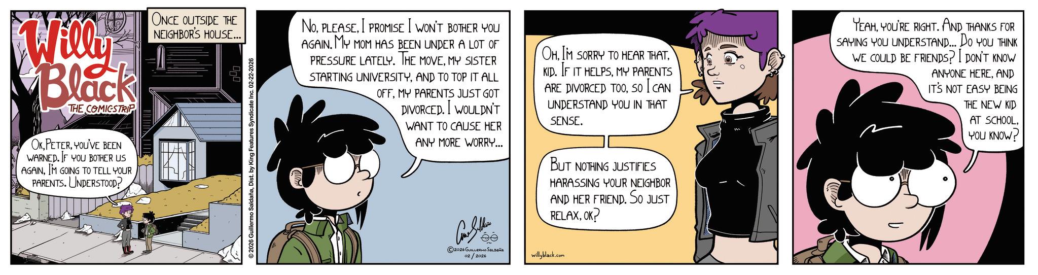 Comic book OCR: ?S?}:/Willy Black THE COMICSTRIP OKYOU'VE BEEN WARNED. IF YOU BOTHER US AGAINIM GOING TO TELL YOUR PARENTS. UNDERSTOOD? ONCE OUTSIDE THE NEIGHBOR'S HOUSE... ©2026 Guillermo SaldañaDist. by King Features Syndicate Inc. 02-22-2026 NOI PROMISE I WON'T BOTHER YOU AGAINMY MOM HAS BEEN UNDER A LOT OF PRESSURE LATELY. THE MOVEMY SISTER STARTING UNIVERSITYAND TO TOP IT ALL OFFMY PARENTS JUST GOT DIVORCED. WOULDN'T WANT TO CAUSE HER ANY MORE WORRY... Con Suther ©2026 GUILLERMO Saldaña 02/2026 OHMY PARENTS ARE DIVORCED TOOSO I CAN UNDERSTAND YOU IN THAT SENSE. BUT NOTHING JUSTIFIES HARASSING YOUR NEIGHBOR AND HER FRIEND. SO JUST RELAXOK? willyblack.com YEAHYOU'RE RIGHT. AND THANKS FOR SAYING YOU UNDERSTAND... DO YOU THINK WE COULD BE FRIENDS? I DON'T KNOW ANYONE HEREAND IT'S NOT EASY BEING THE NEW KID AT SCHOOL. YOU KNOW? ? S ? } : /Willy Black THE COMICSTRIP OKYOU'VE BEEN WARNED . IF YOU BOTHER US AGAINIM GOING TO TELL YOUR PARENTS . UNDERSTOOD ? ONCE OUTSIDE THE NEIGHBOR'S HOUSE ... © 2026 Guillermo SaldañaDist . by King Features Syndicate Inc. 02-22-2026 NOI PROMISE I WON'T BOTHER YOU AGAINMY MOM HAS BEEN UNDER A LOT OF PRESSURE LATELY . THE MOVEMY SISTER STARTING UNIVERSITYAND TO TOP IT ALL OFFMY PARENTS JUST GOT DIVORCED . WOULDN'T WANT TO CAUSE HER ANY MORE WORRY ... Con Suther © 2026 GUILLERMO Saldaña 02/2026 OHIM SORRY TO HEAR THATKID . IF IT HELPSMY PARENTS ARE DIVORCED TOOSO I CAN UNDERSTAND YOU IN THAT SENSE . BUT NOTHING JUSTIFIES HARASSING YOUR NEIGHBOR AND HER FRIEND . SO JUST RELAXOK ? willyblack.com YEAHYOU'RE RIGHT . AND THANKS FOR SAYING YOU UNDERSTAND ... DO YOU THINK WE COULD BE FRIENDS ? I DON'T KNOW ANYONE HEREAND IT'S NOT EASY BEING THE NEW KID AT SCHOOL . YOU KNOW ?
