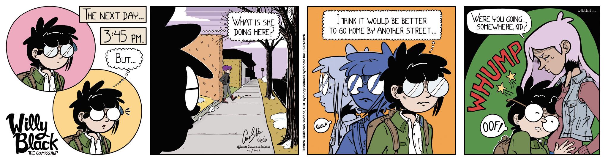 Comic book OCR: Willy Black THE COMICSTRIP THE NEXT DAY... 3:45 PM. BUT... W WHAT IS SHE oooooooo DOING HERE? 2026 GUILLERMO SALDAÑA 02/2026 2026 Guillermo SaldañaDist. by King Features Syndicate Inc. 02-01-2026 GULP THINK IT WOULD BE BETTER TO GO HOME BY ANOTHER STREET... WERE YOU GOING. SOMEWHEREKID? HUMP OOF willyblack.com Willy Black THE COMICSTRIP THE NEXT DAY ... 3:45 PM . BUT ... W WHAT IS SHE oooooooo DOING HERE ? 2026 GUILLERMO SALDAÑA 02/2026 2026 Guillermo SaldañaDist . by King Features Syndicate Inc. 02-01-2026 GULP THINK IT WOULD BE BETTER TO GO HOME BY ANOTHER STREET ... WERE YOU GOING . SOMEWHEREKID ? HUMP OOF willyblack.com
