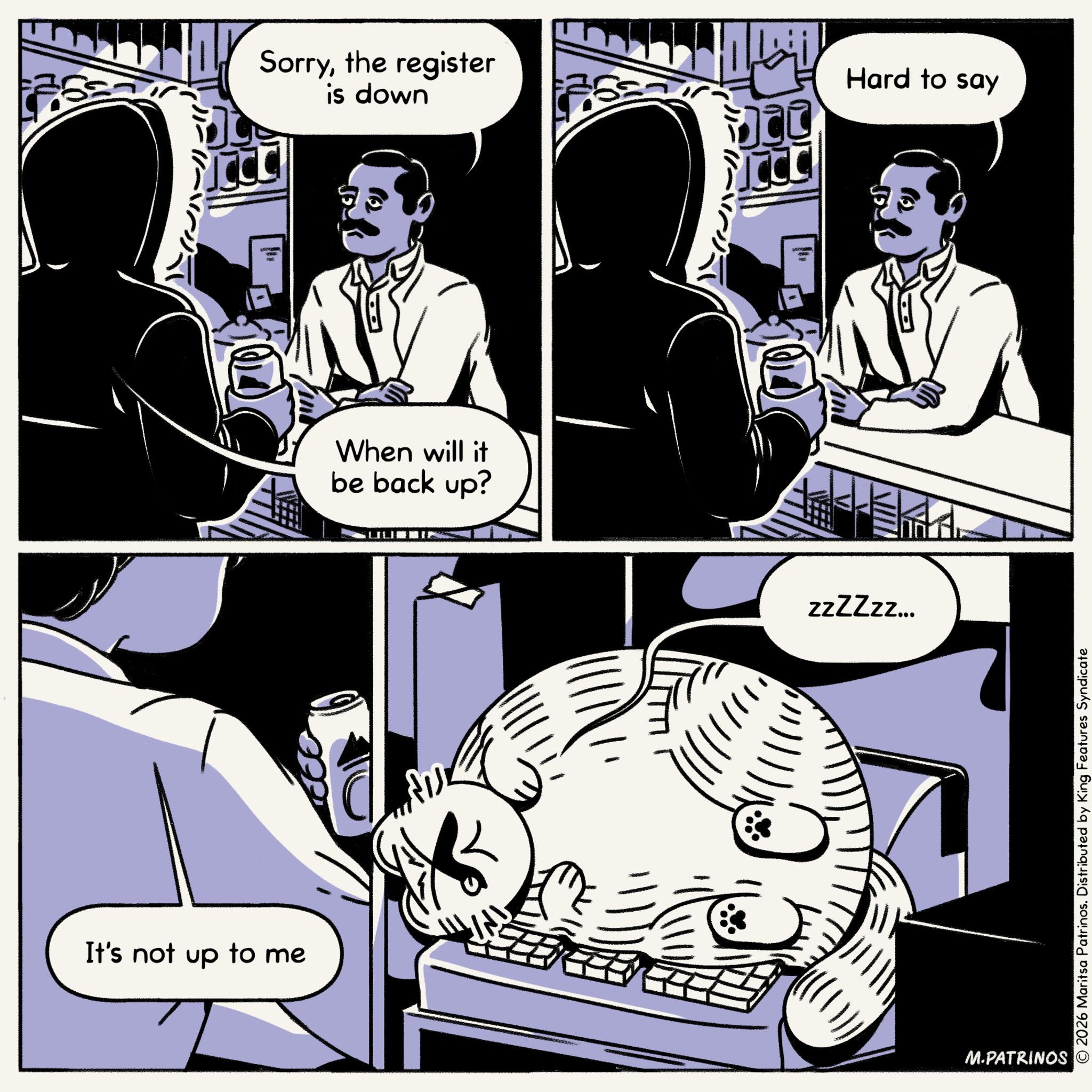 Fictional character OCR: -- Sorrythe register is down It's not up to me When will it be back up? ?? Hard to say zzZZzz... M.PATRINOS © 2026 Maritsa Patrinos. Distributed by King Features Syndicate -- Sorrythe register is down It's not up to me When will it be back up ? ?? Hard to say zzZZzz ... M.PATRINOS © 2026 Maritsa Patrinos . Distributed by King Features Syndicate