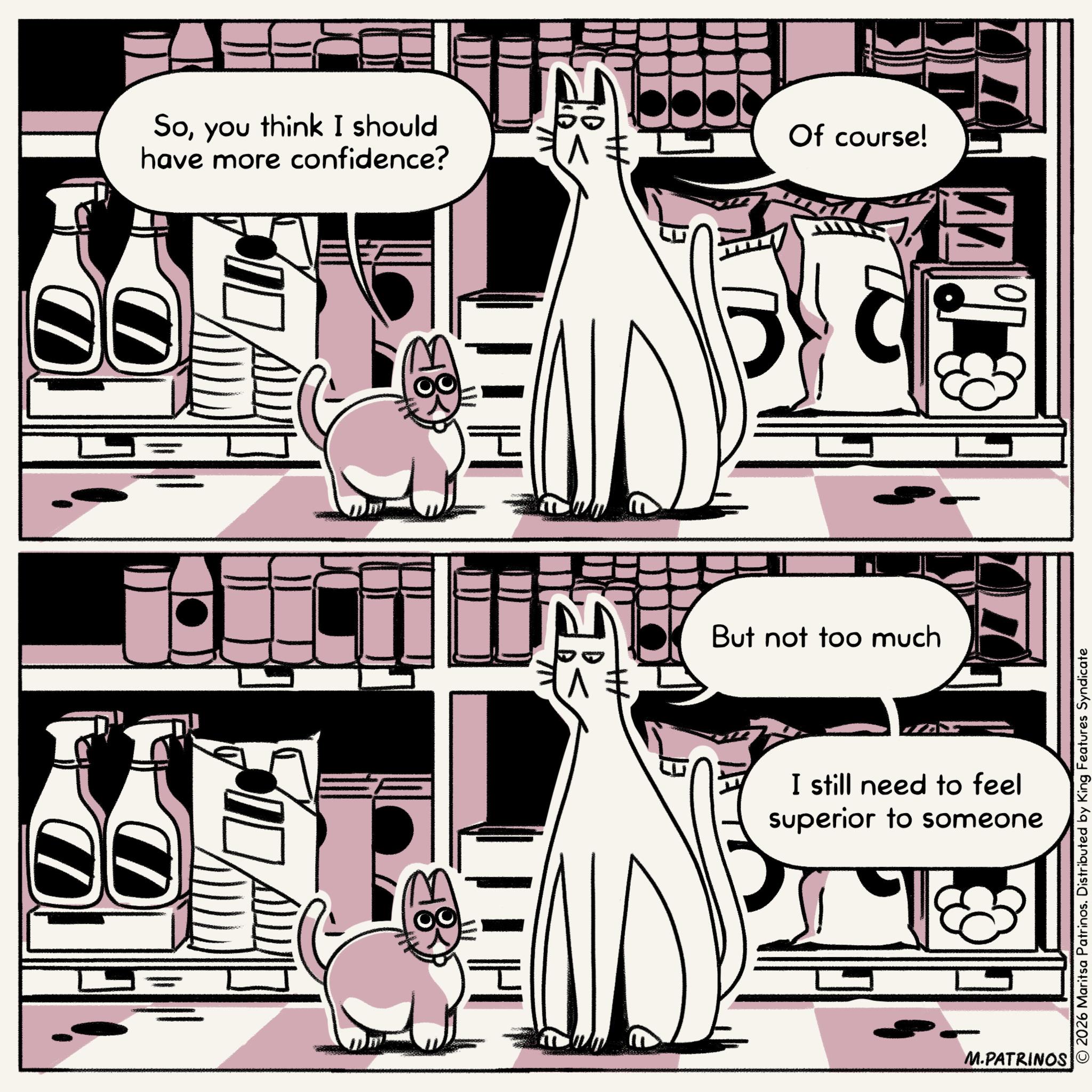 Animated cartoon OCR: Soyou think I should have more confidence? Of course! But not too much I still need to feel superior to someone M.PATRINOS © 2026 Maritsa Patrinos. Distributed by King Features Syndicate Soyou think I should have more confidence ? Of course ! But not too much I still need to feel superior to someone M.PATRINOS © 2026 Maritsa Patrinos . Distributed by King Features Syndicate