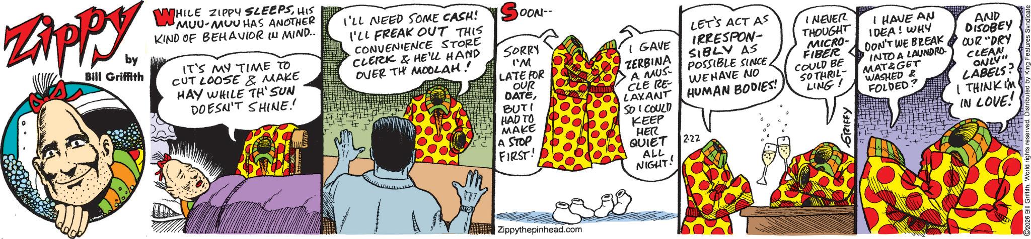 Publication OCR: Zippy. by Bill Griffith WH WHILE ZIPPY SLEEPSHIS MUU-MUU HAS ANOTHER KIND OF BEHAVIOR IN MIND.. IT'S MY TIME TO CUT LOOSE & MAKE HAY WHILE TH' SUN DOESN'T SHINE!! I'LL NEED SOME CASH! I'LL FREAK OUT THIS CONVENIENCE STORE CLERK & HE'LL HAND OVER TH MOOLAH! OON-- SORRY I'M LATE FOR OUR DATEBUTI HAD TO MAKE A STOP FIRST! I GAVE ZERBINA A MUS- CLE RE- LAXANT SO I COULD KEEP HER QUIET ALL LET'S ACT AS IRRESPON- SIBLY AS POSSIBLE SINCEWE HAVE NO HUMAN BODIES! 222 I NEVER THOUGHT MICRO- FIBER COULD BE SO THRIL LING! GRIFFY I HAVE AN IDEA! WHY DON'T WE BREAK INTO A LAUNDRO MAT&GET WASHED & FOLDED? AND DISOBEY OUR "DRY CLEAN ONLY" LABELS? I THINK I'M IN LOVE! m 137 Zippythepinhead.com NIGHT! Zippy . by Bill Griffith WH WHILE ZIPPY SLEEPSHIS MUU - MUU HAS ANOTHER KIND OF BEHAVIOR IN MIND .. IT'S MY TIME TO CUT LOOSE & MAKE HAY WHILE TH ' SUN DOESN'T SHINE !! I'LL NEED SOME CASH ! I'LL FREAK OUT THIS CONVENIENCE STORE CLERK & HE'LL HAND OVER TH MOOLAH ! OON-- SORRY I'M LATE FOR OUR DATEBUTI HAD TO MAKE A STOP FIRST ! I GAVE ZERBINA A MUS- CLE RE- LAXANT SO I COULD KEEP HER QUIET ALL LET'S ACT AS IRRESPON- SIBLY AS POSSIBLE SINCEWE HAVE NO HUMAN BODIES ! 222 I NEVER THOUGHT MICRO- FIBER COULD BE SO THRIL LING ! GRIFFY I HAVE AN IDEA ! WHY DON'T WE BREAK INTO A LAUNDRO MAT & GET WASHED & FOLDED ? AND DISOBEY OUR " DRY CLEAN ONLY " LABELS ? I THINK I'M IN LOVE ! m 137 Zippythepinhead.com NIGHT !