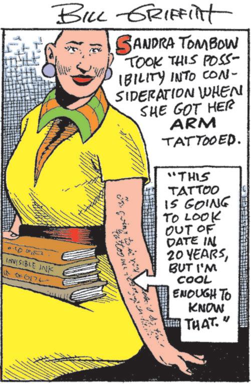 Comics OCR: BILL GRIFFint SANDRA TOMBOW TOOK THIS POSS- IBILITY INTO CON- SIDERATION WHEN SHE GOT HER ARM On going to it you tattoo me i TATTOOED. "THIS TATTOO IS GOING TO LOOK OUT OF DATE IN 20 YEARSBUT I'M COOL ENOUGH TO KNOW 100 INVISIBLE INK 06174 THAT. V BILL GRIFFint SANDRA TOMBOW TOOK THIS POSS- IBILITY INTO CON- SIDERATION WHEN SHE GOT HER ARM On going to it you tattoo me i TATTOOED . " THIS TATTOO IS GOING TO LOOK OUT OF DATE IN 20 YEARSBUT I'M COOL ENOUGH TO KNOW 100 INVISIBLE INK 06174 THAT . V