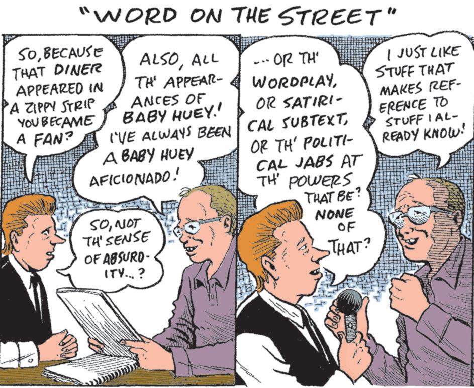 Pleased OCR: "WORD ON THE STREET" SOBECAUSE THAT DINER ALSOALL TH' APPEAR- ..OR TH' WORDPLAYOR SATIRI- APPEARED IN 'A ZIPPY STRIP YOU BECAME ANCES OF BABY HUEY!! I'VE ALWAYS BEEN CAL SUBTEXTA BABY HUEY OR TH' POLITI- AFICIONADO! A FAN? SONOT TH' SENSE OF ABSURD- ITY... ? CAL JABS AT TH' POWERS THAT BE? NONE OF THAT? I JUST LIKE STUFF THAT MAKES REF- ERENCE TO STUFFIAL- READY KNOW! " WORD ON THE STREET " SOBECAUSE THAT DINER ALSOALL TH ' APPEAR- ..OR TH ' WORDPLAYOR SATIRI- APPEARED IN ' A ZIPPY STRIP YOU BECAME ANCES OF BABY HUEY !! I'VE ALWAYS BEEN CAL SUBTEXTA BABY HUEY OR TH ' POLITI- AFICIONADO ! A FAN ? SONOT TH ' SENSE OF ABSURD- ITY ... ? CAL JABS AT TH ' POWERS THAT BE ? NONE OF THAT ? I JUST LIKE STUFF THAT MAKES REF- ERENCE TO STUFFIAL- READY KNOW !
