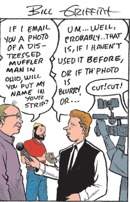 Comic book OCR: BILL GRIFFITH IF I EMAIL UM... WELLYOU A PHOTO OF A DIS- TRESSED MUFFLER MAN IN OHIOWILL YOU PUT MY NAME IN YOUR STRIP? PROBABLY..THAT ISIF I HAVEN'T USED IT BEFOREOR IF TH' PHOTO 15 BLURRY CUT!CUT! OR... BILL GRIFFITH IF I EMAIL UM ... WELLYOU A PHOTO OF A DIS- TRESSED MUFFLER MAN IN OHIOWILL YOU PUT MY NAME IN YOUR STRIP ? PROBABLY..THAT ISIF I HAVEN'T USED IT BEFOREOR IF TH ' PHOTO 15 BLURRY CUT ! CUT ! OR ...
