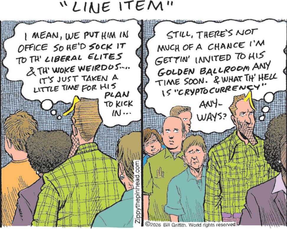 Comic book OCR: 11 LINE ITEM" I MEANWE PUT HIM IN OFFICE SO HE'D SOCK IT TO TH' LIBERAL ELITES & TH' WOKE WEIRDOS.... IT'S JUST TAKEN A LITTLE TIME OR HIS PLAN TO KICK IN... STILLTHERE'S NOT MUCH OF A CHANCE I'M GETTIN' INVITED TO HIS GOLDEN BALLROOM ANY TIME SOON. & WHAT TH' HELL IS "CRYPTOCURRENCY" ANY- WAYS? Zippythepinhead.com 2026 Bill Griffith. World rights reserved. 11 LINE ITEM " I MEANWE PUT HIM IN OFFICE SO HE'D SOCK IT TO TH ' LIBERAL ELITES & TH ' WOKE WEIRDOS .... IT'S JUST TAKEN A LITTLE TIME OR HIS PLAN TO KICK IN ... STILLTHERE'S NOT MUCH OF A CHANCE I'M GETTIN ' INVITED TO HIS GOLDEN BALLROOM ANY TIME SOON . & WHAT TH ' HELL IS " CRYPTOCURRENCY " ANY- WAYS ? Zippythepinhead.com 2026 Bill Griffith . World rights reserved .