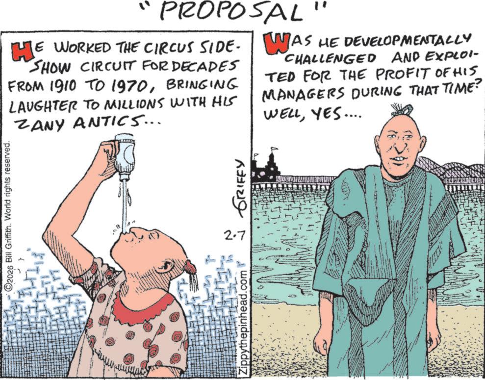 Fiction OCR: O2026 Bill Griffith. World rights reserved. " PROPOSAL " HE WORKED THE CIRCUS SIDE- SHOW CIRCUIT FOR DECADES FROM 1910 TO 1970BRINGING LAUGHTER TO MILLIONS WITH HIS ZANY ANTICS... WAS HE DEVELOPMENTALLY CHALLENGED AND EXPLOI- TED FOR THE PROFIT OF HIS MANAGERS DURING THAT TIME? WELLYES.... Zippythepinhead.com 2.7 GRIFFY O2026 Bill Griffith . World rights reserved . " PROPOSAL " HE WORKED THE CIRCUS SIDE- SHOW CIRCUIT FOR DECADES FROM 1910 TO 1970BRINGING LAUGHTER TO MILLIONS WITH HIS ZANY ANTICS ... WAS HE DEVELOPMENTALLY CHALLENGED AND EXPLOI- TED FOR THE PROFIT OF HIS MANAGERS DURING THAT TIME ? WELLYES .... Zippythepinhead.com 2.7 GRIFFY