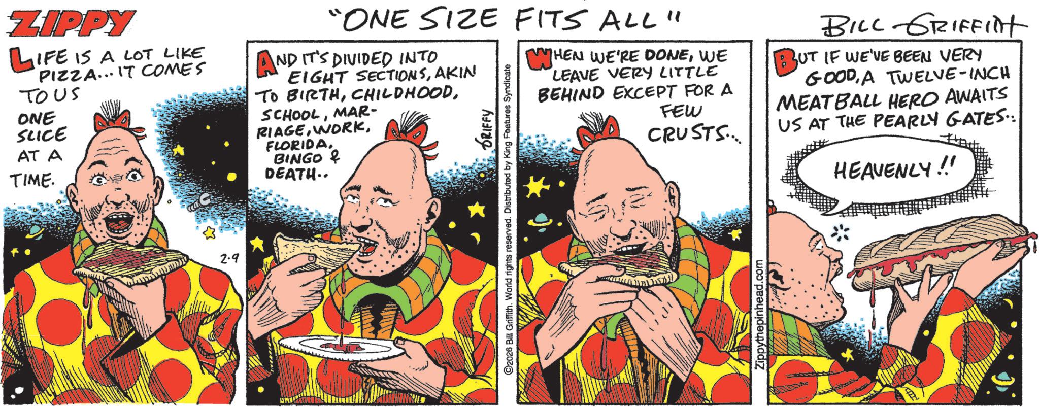 Animated cartoon OCR: ZIPPY LIFE IS A LOT LIKE PIZZA... IT COMES TOUS ONE SLICE AT A TIME. 2.9 "ONE SIZE FITS ALL" AND IT'S DIVIDED INTO EIGHT SECTIONSAKIN TO BIRTHMAR- RIAGEBINGO & DEATH.. GRIFFY C2026 Bill Griffith. World rights reserved. Distributed by King Features Syndicate HEN WE'RE DONEWE LEAVE VERY LITTLE BEHIND EXCEPT FOR A FEW CRUSTS... Zippythepinhead.com BILL GRIFFilt BUT IF WE'VE BEEN VERY GOODA TWELVE-INCH MEATBALL HERO AWAITS US AT THE PEARLY GATES.. HEAVENLY!! ZIPPY LIFE IS A LOT LIKE PIZZA ... IT COMES TOUS ONE SLICE AT A TIME . 2.9 " ONE SIZE FITS ALL " AND IT'S DIVIDED INTO EIGHT SECTIONSAKIN TO BIRTHMAR- RIAGEBINGO & DEATH .. GRIFFY C2026 Bill Griffith . World rights reserved . Distributed by King Features Syndicate HEN WE'RE DONEWE LEAVE VERY LITTLE BEHIND EXCEPT FOR A FEW CRUSTS ... Zippythepinhead.com BILL GRIFFilt BUT IF WE'VE BEEN VERY GOODA TWELVE - INCH MEATBALL HERO AWAITS US AT THE PEARLY GATES .. HEAVENLY !!