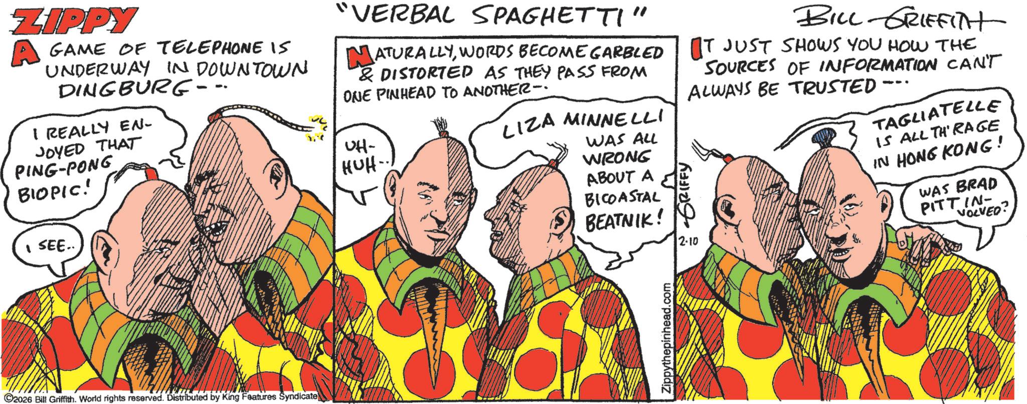Fictional character OCR: ZIPPY GAME OF TELEPHONE 15 UNDERWAY IN DOWNTOWN DINGBURG- I REALLY EN- JOYED THAT PING-PONG BIOPIC! SEE.. "VERBAL SPAGHETTI' MATURALLYWORDS BECOME GARBLED & DISTORTED AS THEY PASS FROM ONE PINHEAD TO ANOTHER- UH- HUH-.. LIZA MINNELLI WAS ALL WRONG ABOUT A BICOASTAL BEATNIK! GRIFFY 2-10 BILL GRIFFITH OT JUST SHOWS YOU HOW THE SOURCES OF INFORMATION CAN'T ALWAYS BE TRUSTED -- TAGLIATELLE IS ALL THRAGE IN HONG KONG! WAS BRAD PITTIN VOLVED C2026 Bill Griffith. World rights reserved. Distributed by King Features Syndicate Zippythepinhead.com ZIPPY GAME OF TELEPHONE 15 UNDERWAY IN DOWNTOWN DINGBURG- I REALLY EN- JOYED THAT PING - PONG BIOPIC ! SEE .. " VERBAL SPAGHETTI ' MATURALLYWORDS BECOME GARBLED & DISTORTED AS THEY PASS FROM ONE PINHEAD TO ANOTHER- UH- HUH- .. LIZA MINNELLI WAS ALL WRONG ABOUT A BICOASTAL BEATNIK ! GRIFFY 2-10 BILL GRIFFITH OT JUST SHOWS YOU HOW THE SOURCES OF INFORMATION CAN'T ALWAYS BE TRUSTED -- TAGLIATELLE IS ALL THRAGE IN HONG KONG ! WAS BRAD PITTIN VOLVED C2026 Bill Griffith . World rights reserved . Distributed by King Features Syndicate Zippythepinhead.com