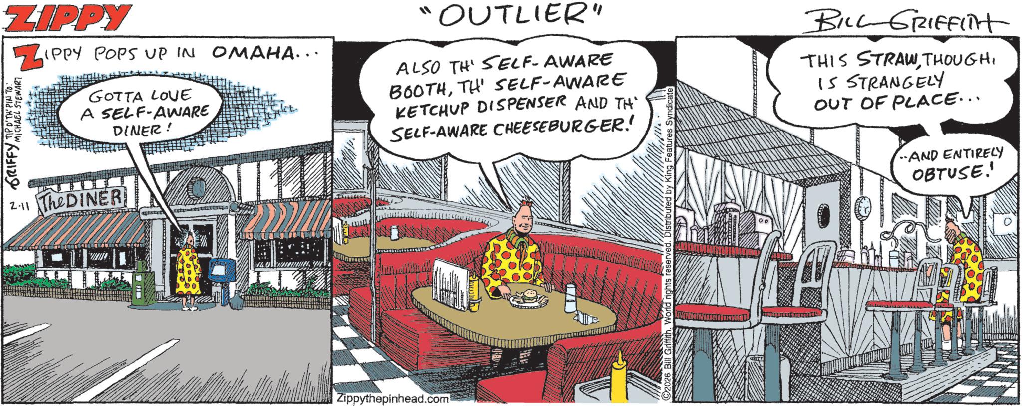 Publication OCR: ZIPPY ZIPI N GRIFFY MICHAEL STEWART IPPY POPS UP IN OMAHA... GOTTA LOVE A SELF-AWARE DINER! 2.11 TheDINER "OUTLIER" ALSO TH SELF-AWARE BOOTHTH' SELF-AWARE KETCHUP DISPENSER AND TH SELF-AWARE CHEESEBURGER! Zippythepinhead.com World rights reserved tributed by King Features Syndica BILL GRIFFlit THIS STRAWIS STRANGELY OUT OF PLACE... AND ENTIRELY OBTUSE! ZIPPY ZIPI N GRIFFY MICHAEL STEWART IPPY POPS UP IN OMAHA ... GOTTA LOVE A SELF - AWARE DINER ! 2.11 TheDINER " OUTLIER " ALSO TH SELF - AWARE BOOTHTH ' SELF - AWARE KETCHUP DISPENSER AND TH SELF - AWARE CHEESEBURGER ! Zippythepinhead.com World rights reserved tributed by King Features Syndica BILL GRIFFlit THIS STRAWIS STRANGELY OUT OF PLACE ... AND ENTIRELY OBTUSE !