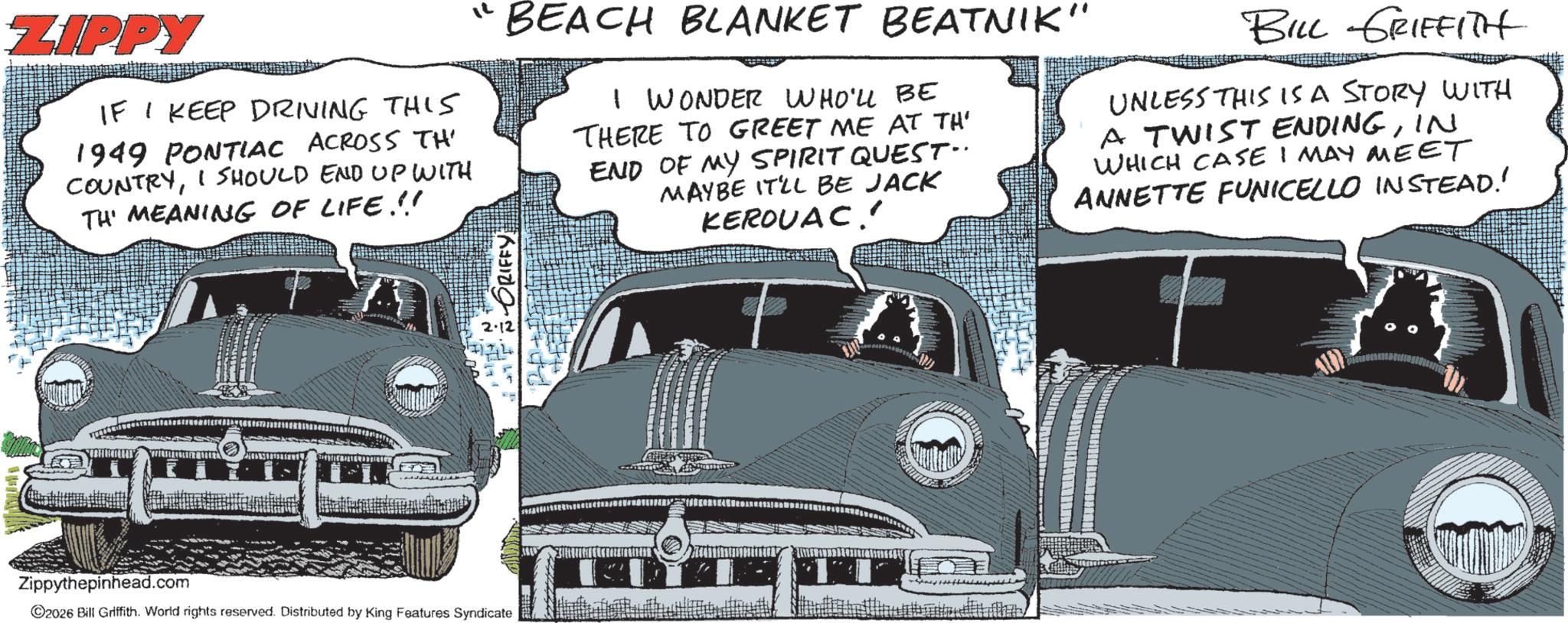 Automotive Light Bulb OCR: ZIPPY IF I KEEP DRIVING THIS 1949 PONTIAC ACROSS TH COUNTRYI SHOULD END UP WITH TH' MEANING OF LIFE!!! "BEACH BLANKET BEATNIK" I WONDER WHO'LL BE THERE TO GREET ME AT TH' END OF MY SPIRIT QUEST.. MAYBE IT'LL BE JACK KEROUAC!! BILL GRIFFITH UNLESS THIS IS A STORY WITH A TWIST ENDINGIN WHICH CASE I MAY MEET ANNETTE FUNICELLO INSTEAD!! Zippythepinhead.com 2026 Bill Griffith. World rights reserved. Distributed by King Features Syndicate GRIFFY 2.12 ZIPPY IF I KEEP DRIVING THIS 1949 PONTIAC ACROSS TH COUNTRYI SHOULD END UP WITH TH ' MEANING OF LIFE !!! " BEACH BLANKET BEATNIK " I WONDER WHO'LL BE THERE TO GREET ME AT TH ' END OF MY SPIRIT QUEST .. MAYBE IT'LL BE JACK KEROUAC !! BILL GRIFFITH UNLESS THIS IS A STORY WITH A TWIST ENDINGIN WHICH CASE I MAY MEET ANNETTE FUNICELLO INSTEAD !! Zippythepinhead.com 2026 Bill Griffith . World rights reserved . Distributed by King Features Syndicate GRIFFY 2.12