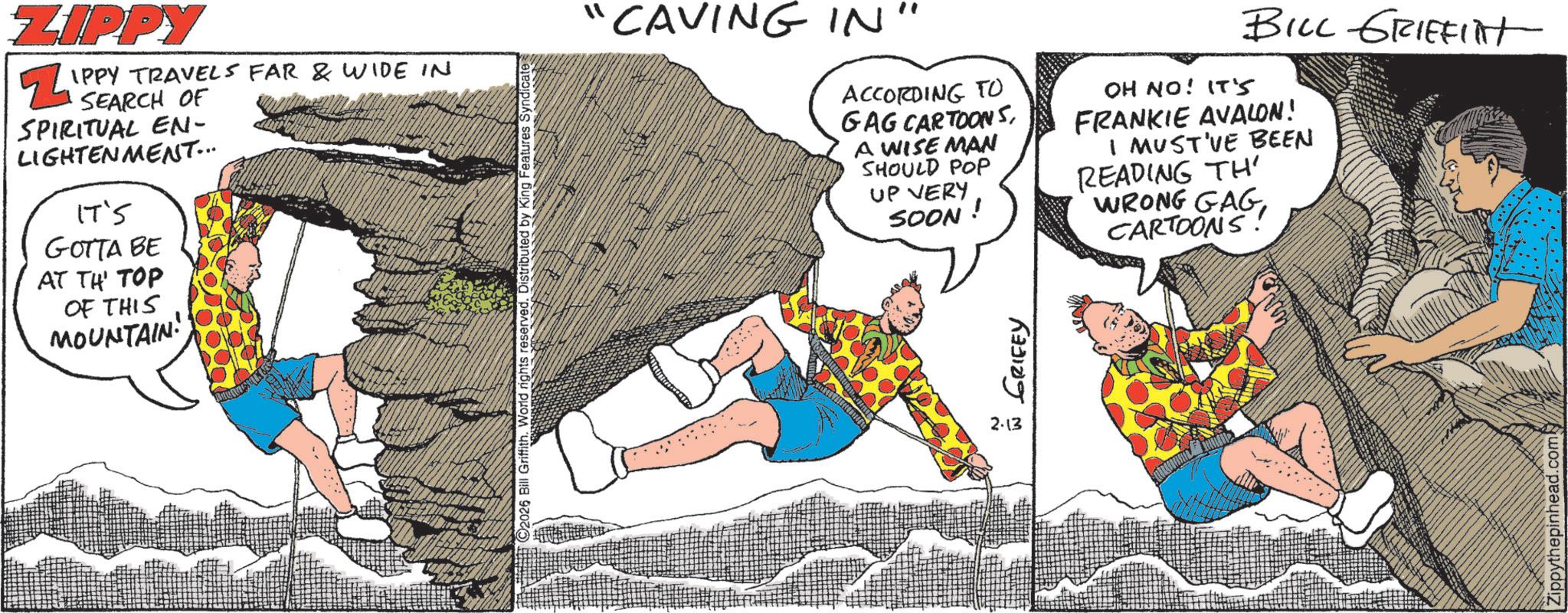 Animated cartoon OCR: 2026 Bill Griffith. World rights reserve ZIPPY ? IPPY TRAVELS FAR & WIDE IN SEARCH OF SPIRITUAL EN- LIGHTENMENT... IT'S GOTTA BE AT TH' TOP OF THIS MOUNTAIN! "CAVING IN" ACCORDING TO GAG CARTOONSA WISE MAN SHOULD POP UP VERY SOON! OH NO! IT'S BILL GRIFFITH FRANKIE AVALON! I MUST'VE BEEN READING TH WRONG GAGCARTOONS! 2.13 w GRIFEY Zippythepinhead.com 2026 Bill Griffith . World rights reserve ZIPPY ? IPPY TRAVELS FAR & WIDE IN SEARCH OF SPIRITUAL EN- LIGHTENMENT ... IT'S GOTTA BE AT TH ' TOP OF THIS MOUNTAIN ! " CAVING IN " ACCORDING TO GAG CARTOONSA WISE MAN SHOULD POP UP VERY SOON ! OH NO ! IT'S BILL GRIFFITH FRANKIE AVALON ! I MUST'VE BEEN READING TH WRONG GAGCARTOONS ! 2.13 w GRIFEY Zippythepinhead.com