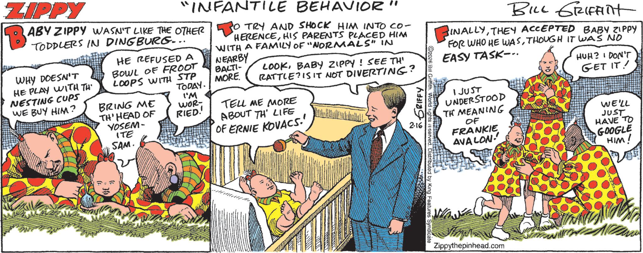 Animation OCR: BILL GRIFFInt INALLYTHEY ACCEPTED BABY ZIPPY FOR WHO HE WASTHOUGH IT WAS NO EASY TASK.. HUH? I DON'T GET IT! ZIPPY "INFANTILE BEHAVIOR" BABY ZIPPY WASN'T LIKE THE OTHER TODDLERS IN DINGBURG... WHY DOESN'T HE PLAY WITH TH NESTING CUPS WE BUY HIM? HE REFUSED A BOWL OF FROOT LOOPS WITH STP O TRY AND SHOCK HIM INTO CO- HERENCEHIS PARENTS PLACED HIM WITH A FAMILY OF "NORMALS" IN NEARBY BALTI- LOOKBABY ZIPPY! SEE TH' RATTLE? IS IT NOT DIVERTING? TELL ME MORE MORE. TODAY. I'M BRING ME TH' HEAD OF YOSEM- WOR- RIED!! ITE OF ERNIE KOVACS.' SAM. ABOUT TH LIFE GRIFFY 2.16 1JUST UNDERSTOOD TH MEANING OF FRANKIE AVALON WE'LL JUST HAVE TO GOOGLE HIM! 2026 Bill Griffith. World tights reserved. Distributed by King Features Syndicate Zippythepinhead.com BILL GRIFFInt INALLYTHEY ACCEPTED BABY ZIPPY FOR WHO HE WASTHOUGH IT WAS NO EASY TASK .. HUH ? I DON'T GET IT ! ZIPPY " INFANTILE BEHAVIOR " BABY ZIPPY WASN'T LIKE THE OTHER TODDLERS IN DINGBURG ... WHY DOESN'T HE PLAY WITH TH NESTING CUPS WE BUY HIM ? HE REFUSED A BOWL OF FROOT LOOPS WITH STP O TRY AND SHOCK HIM INTO CO- HERENCEHIS PARENTS PLACED HIM WITH A FAMILY OF " NORMALS " IN NEARBY BALTI- LOOKBABY ZIPPY ! SEE TH ' RATTLE ? IS IT NOT DIVERTING ? TELL ME MORE MORE . TODAY . I'M BRING ME TH ' HEAD OF YOSEM- WOR- RIED !! ITE OF ERNIE KOVACS . ' SAM . ABOUT TH LIFE GRIFFY 2.16 1JUST UNDERSTOOD TH MEANING OF FRANKIE AVALON WE'LL JUST HAVE TO GOOGLE HIM ! 2026 Bill Griffith . World tights reserved . Distributed by King Features Syndicate Zippythepinhead.com