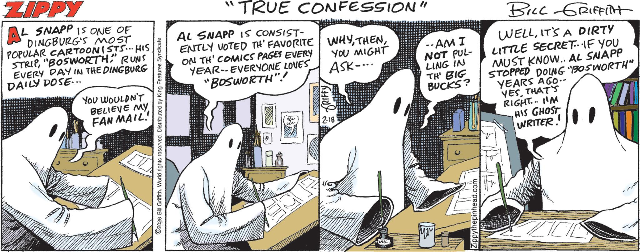 Animated cartoon OCR: ZIPPY A4 IL SNAPP IS ONE OF DINGBURG'S MOST POPULAR CARTOONISTS... HIS STRIPRUNS EVERY DAY IN THE DINGBURG DAILY DOSE... YOU WOULDN'T BELIEVE MY FAN MAIL! 2026 Bill Griffith. World rights reserved. Distributed by King Features Syndicate ?? TRUE CONFESSION" AL SNAPP IS CONSIST- ENTLY VOTED TH' FAVORITE ON TH' COMICS PAGES EVERY YEAR-EVERYONE LOVES "BOSWORTH"!/ 2.18 WHYYOU MIGHT ASK.... --AM I NOT PUL- LING IN TH' BIG BUCKS? BILL GRIFFITT WELLIT'S A DIRTY LITTLE SECRET...IF YOU MUST KNOW.. AL SNAPP STOPPED DOING "BOSWORTH" YEARS AGO.. YESTHAT'S RIGHT... I'M HIS GHOST WRITER! INK Syn Zippythepinhead.com ZIPPY A4 IL SNAPP IS ONE OF DINGBURG'S MOST POPULAR CARTOONISTS ... HIS STRIP" BOSWORTHRUNS EVERY DAY IN THE DINGBURG DAILY DOSE ... YOU WOULDN'T BELIEVE MY FAN MAIL ! 2026 Bill Griffith . World rights reserved . Distributed by King Features Syndicate ? ? TRUE CONFESSION " AL SNAPP IS CONSIST- ENTLY VOTED TH ' FAVORITE ON TH ' COMICS PAGES EVERY YEAR - EVERYONE LOVES " BOSWORTH " ! / 2.18 WHYYOU MIGHT ASK .... --AM I NOT PUL- LING IN TH ' BIG BUCKS ? BILL GRIFFITT WELLIT'S A DIRTY LITTLE SECRET ... IF YOU MUST KNOW .. AL SNAPP STOPPED DOING " BOSWORTH " YEARS AGO .. YESTHAT'S RIGHT ... I'M HIS GHOST WRITER ! INK Syn Zippythepinhead.com