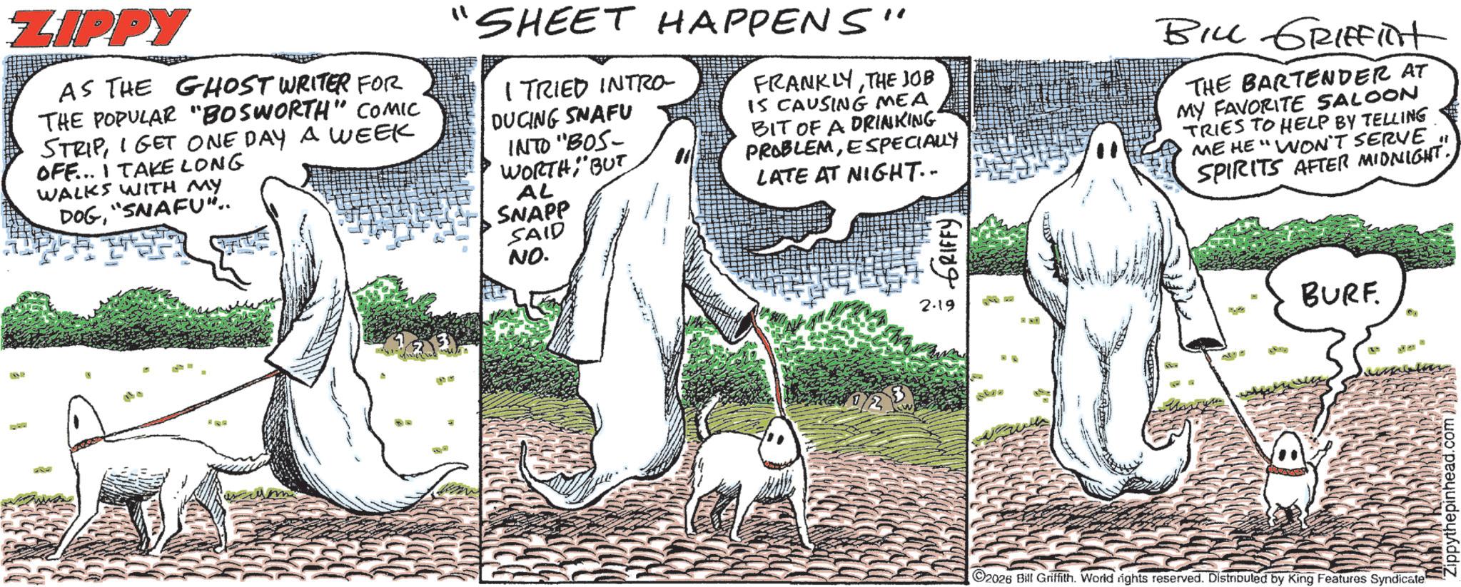 OCR: ZIPPY AS THE GHOST WRITER FOR THE POPULAR "BOSWORTH" COMIC STRIPI GET ONE DAY A WEEK OFF... I TAKE LONG WALKS WITH MY DOG"SNAFU".. 'SHEET HAPPENS" I TRIED INTRO- DUCING SNAFU INTO "BOS- WORTHBUT AL SNAPP SAID NO. FRANKLYTHE JOB IS CAUSING MEA BIT OF A DRINKING PROBLEMESPECIALLY LATE AT NIGHT.. GRIFFY BILL GRIFFINt THE BARTENDER AT MY FAVORITE SALOON TRIES TO HELP BY TELLING ME HE "WON'T SERVE SPIRITS AFTER MIDNIGHT. 18312 2.19 BURF " 2026 Bill Griffith. World rights reserved. Distributed by King Features Syndicate ZIPPY AS THE GHOST WRITER FOR THE POPULAR " BOSWORTH " COMIC STRIPI GET ONE DAY A WEEK OFF ... I TAKE LONG WALKS WITH MY DOG" SNAFU " .. ' SHEET HAPPENS " I TRIED INTRO- DUCING SNAFU INTO " BOS- WORTHBUT AL SNAPP SAID NO . FRANKLYTHE JOB IS CAUSING MEA BIT OF A DRINKING PROBLEMESPECIALLY LATE AT NIGHT .. GRIFFY BILL GRIFFINt THE BARTENDER AT MY FAVORITE SALOON TRIES TO HELP BY TELLING ME HE " WON'T SERVE SPIRITS AFTER MIDNIGHT . 18312 2.19 BURF " 2026 Bill Griffith . World rights reserved . Distributed by King Features Syndicate
