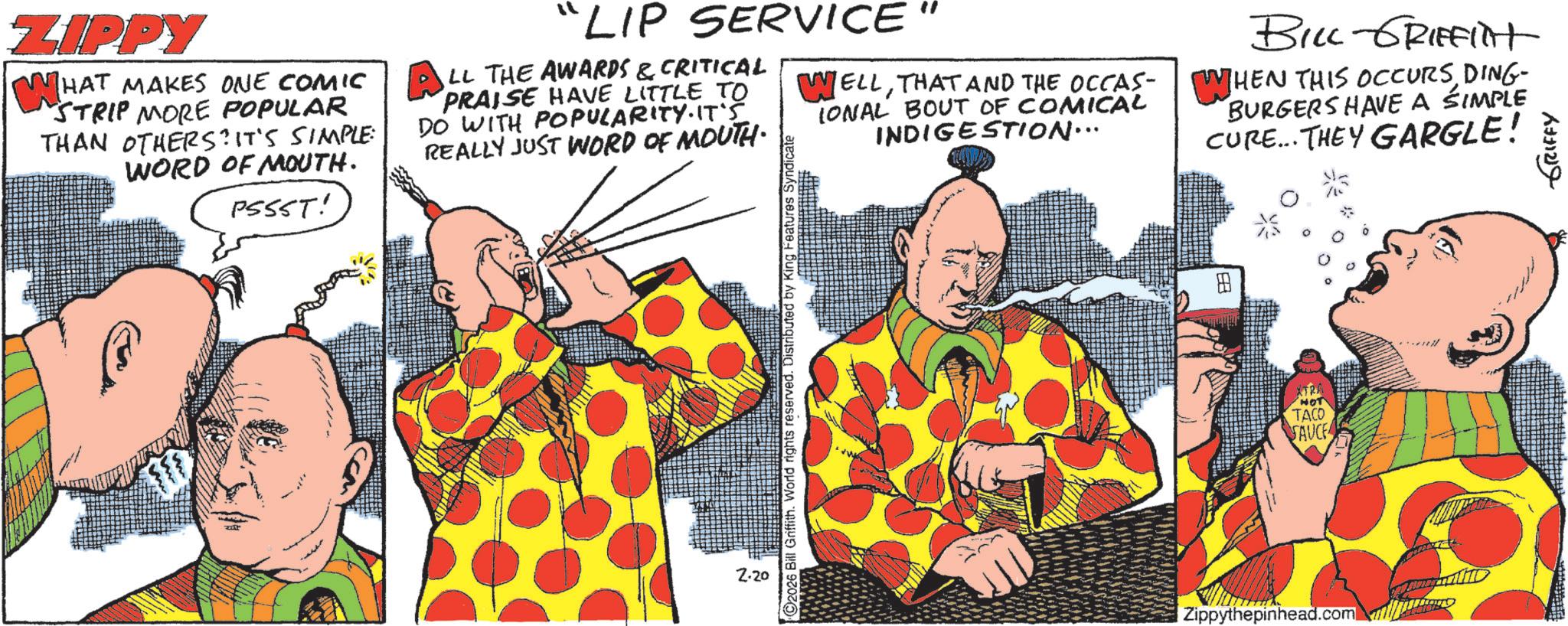 Fictional character OCR: ZIPPY WHA HAT MAKES ONE COMIC "STRIP MORE POPULAR THAN OTHERS? IT'S SIMPLE: WORD OF MOUTH. PSSST! "LIP SERVICE LL THE AWARDS & CRITICAL PRAISE HAVE LITTLE TO DO WITH POPULARITY. IT'S REALLY JUST WORD OF MOUTH. WELLTHAT AND THE OCCAS- IONAL BOUT OF COMICAL INDIGESTION... BILL GRIFFITHt WHEN THIS OCCURSDING- BURGERS HAVE A SIMPLE CURE... THEY GARGLE! 2.20 2026 Bill Griffith. World rights reserved. Distributed by King Features Syr Zippythepinhead.com HOT TACO SAUCE GRIFFY ZIPPY WHA HAT MAKES ONE COMIC " STRIP MORE POPULAR THAN OTHERS ? IT'S SIMPLE : WORD OF MOUTH . PSSST ! " LIP SERVICE LL THE AWARDS & CRITICAL PRAISE HAVE LITTLE TO DO WITH POPULARITY . IT'S REALLY JUST WORD OF MOUTH . WELLTHAT AND THE OCCAS- IONAL BOUT OF COMICAL INDIGESTION ... BILL GRIFFITHt WHEN THIS OCCURSDING- BURGERS HAVE A SIMPLE CURE ... THEY GARGLE ! 2.20 2026 Bill Griffith . World rights reserved . Distributed by King Features Syr Zippythepinhead.com HOT TACO SAUCE GRIFFY