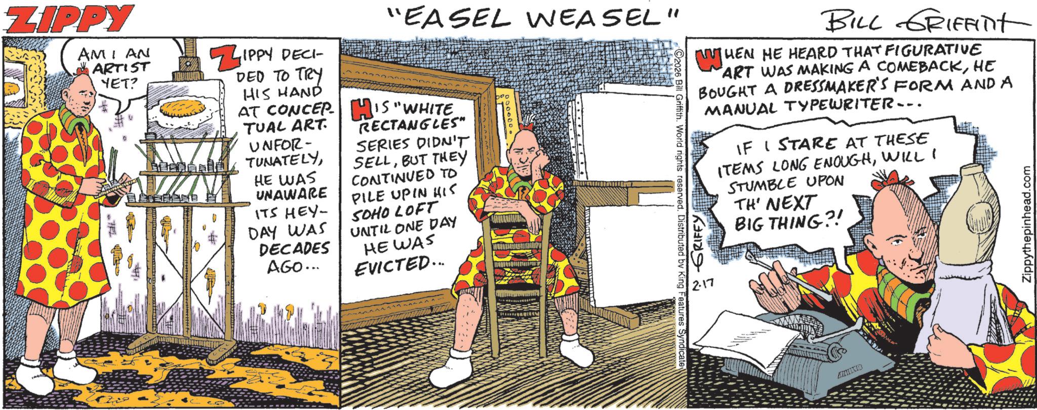 Comics OCR: ZIPPY AMI AN ARTIST YET? ZIPPY DECI- DED TO TRY HIS HAND AT CONCEP TUAL ART. UNFOR- TUNATELYHE WAS UNAWARE ITS HEY- DAY WAS DECADES AGO... "EASEL WEASEL" HIS "WHITE RECTANGLES" SERIES DIDN'T SELLBUT THEY CONTINUED TO PILE UPIN HIS SOHO LOFT UNTIL ONE DAY HE WAS EVICTED... 2026 Bill Griffith. World rights reserved. Distributed by King Features Syndicate BILL GRIFFinit HEN HE HEARD THAT FIGURATIVE ART WAS MAKING A COMEBACKHE BOUGHT A DRESSMAKER'S FORM AND A MANUAL TYPEWRITER... N GRIFFY 2.17 IF I STARE AT THESE ITEMS LONG ENOUGHWILL I STUMBLE UPON TH' NEXT BIG THING?! Zippythepinhead.com ANING ZIPPY AMI AN ARTIST YET ? ZIPPY DECI- DED TO TRY HIS HAND AT CONCEP TUAL ART . UNFOR- TUNATELYHE WAS UNAWARE ITS HEY- DAY WAS DECADES AGO ... " EASEL WEASEL " HIS " WHITE RECTANGLES " SERIES DIDN'T SELLBUT THEY CONTINUED TO PILE UPIN HIS SOHO LOFT UNTIL ONE DAY HE WAS EVICTED ... 2026 Bill Griffith . World rights reserved . Distributed by King Features Syndicate BILL GRIFFinit HEN HE HEARD THAT FIGURATIVE ART WAS MAKING A COMEBACKHE BOUGHT A DRESSMAKER'S FORM AND A MANUAL TYPEWRITER ... N GRIFFY 2.17 IF I STARE AT THESE ITEMS LONG ENOUGHWILL I STUMBLE UPON TH ' NEXT BIG THING ?! Zippythepinhead.com ANING