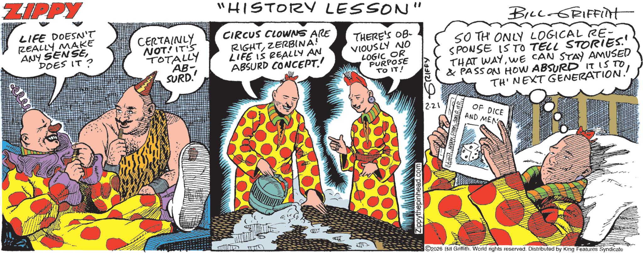 Fictional character OCR: ZIPPY LIFE DOESN'T REALLY MAKE ANY SENSEDOES IT? CERTAINLY NOT! IT'S TOTALLY AB- SURD.' "HISTORY LESSON CIRCUS CLOWNS ARE RIGHTZERBINA! LIFE IS REALLY AN ABSURD CONCEPT.! THERE'S OB- VIOUSLY NO LOGIC OR PURPOSE TO IT! BILL GRIFFint SO TH ONLY LOGICAL RE- SPONSE IS TO TELL STORIES.' THAT WAYWE CAN STAY AMUSED & PASSON HOW ABSURD IT IS TO TH' NEXT GENERATION!! OF DICE Zippythepinhead.com ˜ GRIFFY 12.21 AND MEN 2026 Bill Griffith. World rights reserved. Distributed by King Features Syndicate ZIPPY LIFE DOESN'T REALLY MAKE ANY SENSEDOES IT ? CERTAINLY NOT ! IT'S TOTALLY AB- SURD . ' " HISTORY LESSON CIRCUS CLOWNS ARE RIGHTZERBINA ! LIFE IS REALLY AN ABSURD CONCEPT . ! THERE'S OB- VIOUSLY NO LOGIC OR PURPOSE TO IT ! BILL GRIFFint SO TH ONLY LOGICAL RE- SPONSE IS TO TELL STORIES . ' THAT WAYWE CAN STAY AMUSED & PASSON HOW ABSURD IT IS TO TH ' NEXT GENERATION !! OF DICE Zippythepinhead.com ˜ GRIFFY 12.21 AND MEN 2026 Bill Griffith . World rights reserved . Distributed by King Features Syndicate