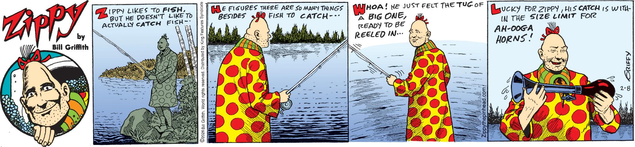 Fictional character OCR: ZAPPY by Bill Griffith ZIPPY LIKES TO FISHBUT HE DOESN'T LIKE TO ACTUALLY CATCH FISH- 2026 Bill Griffith. World rights reserved. Distributed by King Features Syndicate HE FIGURES THERE ARE SO MANY THINGS WHOA! HE JUST FELT THE TUG OF LUCKY FOR ZIPPYHIS CATCH IS WITH BESIDES FISH TO CATCH-.. A BIG ONEREADY TO BE REELED IN... IN THE SIZE LIMIT FOR AM-00GA HORNS! 2.8 Gu • GRIFFY ZAPPY by Bill Griffith ZIPPY LIKES TO FISHBUT HE DOESN'T LIKE TO ACTUALLY CATCH FISH- 2026 Bill Griffith . World rights reserved . Distributed by King Features Syndicate HE FIGURES THERE ARE SO MANY THINGS WHOA ! HE JUST FELT THE TUG OF LUCKY FOR ZIPPYHIS CATCH IS WITH BESIDES FISH TO CATCH- .. A BIG ONEREADY TO BE REELED IN ... IN THE SIZE LIMIT FOR AM - 00GA HORNS ! 2.8 Gu • GRIFFY