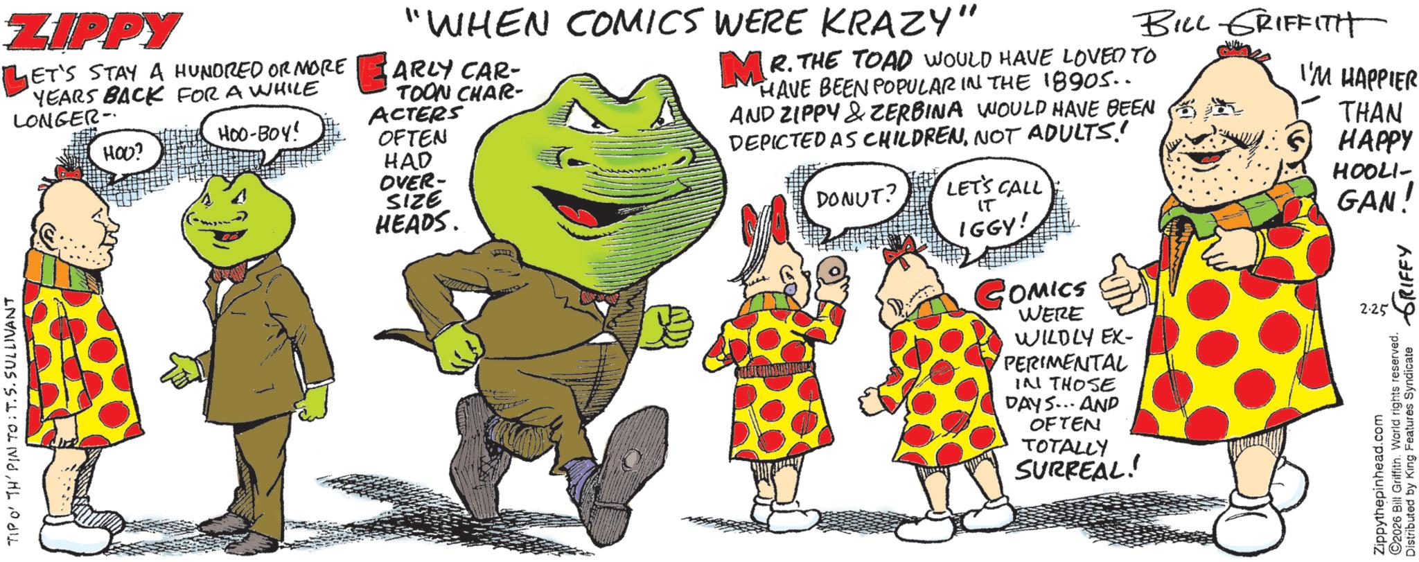 Comedy OCR: ZIPPY LET'S STAY A HUNDRED OR MORE YEARS BACK FOR A WHILE LONGER- TIPO' TH' PIN TO: T. 5. SULLIVANT HOO? "WHEN COMICS WERE KRAZY" ARLY CAR- TOON CHAR- ACTERS OFTEN HOO-BOY! HAD OVER- SIZE HEADS. BILL GRIFFITH MR. THE TOAD WOULD HAVE LOVED TO HAVE BEEN POPULAR IN THE 18905.. AND ZIPPY & ZERBINA WOULD HAVE BEEN DEPICTED AS CHILDRENNOT ADULTS! DONUT? LET'S CALL IT IGGY! COMICS WERE WILDLY EX- PERIMENTAL IN THOSE DAYS... AND OFTEN TOTALLY SURREAL! I'M HAPPIER THAN HAPPY HOOLI- GAN! Zippythepinhead.com ©2026 Bill Griffith. World rights reserved. Distributed by King Features Syndicate 2.25 GRIFFY ZIPPY LET'S STAY A HUNDRED OR MORE YEARS BACK FOR A WHILE LONGER- TIPO ' TH ' PIN TO : T. 5. SULLIVANT HOO ? " WHEN COMICS WERE KRAZY " ARLY CAR- TOON CHAR- ACTERS OFTEN HOO - BOY ! HAD OVER- SIZE HEADS . BILL GRIFFITH MR . THE TOAD WOULD HAVE LOVED TO HAVE BEEN POPULAR IN THE 18905 .. AND ZIPPY & ZERBINA WOULD HAVE BEEN DEPICTED AS CHILDRENNOT ADULTS ! DONUT ? LET'S CALL IT IGGY ! COMICS WERE WILDLY EX- PERIMENTAL IN THOSE DAYS ... AND OFTEN TOTALLY SURREAL ! I'M HAPPIER THAN HAPPY HOOLI- GAN ! Zippythepinhead.com © 2026 Bill Griffith . World rights reserved . Distributed by King Features Syndicate 2.25 GRIFFY