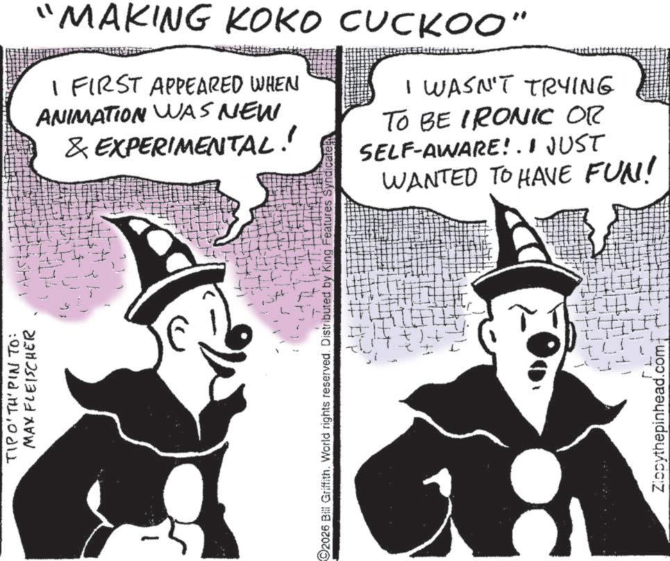 Comics OCR: TIPO' TH' PIN TO: MAX FLEISCHER "MAKING KOKO CUCKOO" I FIRST APPEARED WHEN ANIMATION WAS NEW & EXPERIMENTAL! I WASN'T TRYING TO BE IRONIC OR SELF-AWARE!. I JUST WANTED TO HAVE FUN! 2026 Bill Griffith. World rights reserved. Distributed by King Features Syndicate TLI Zippythepinhead.com TIPO ' TH ' PIN TO : MAX FLEISCHER " MAKING KOKO CUCKOO " I FIRST APPEARED WHEN ANIMATION WAS NEW & EXPERIMENTAL ! I WASN'T TRYING TO BE IRONIC OR SELF - AWARE !. I JUST WANTED TO HAVE FUN ! 2026 Bill Griffith . World rights reserved . Distributed by King Features Syndicate TLI Zippythepinhead.com