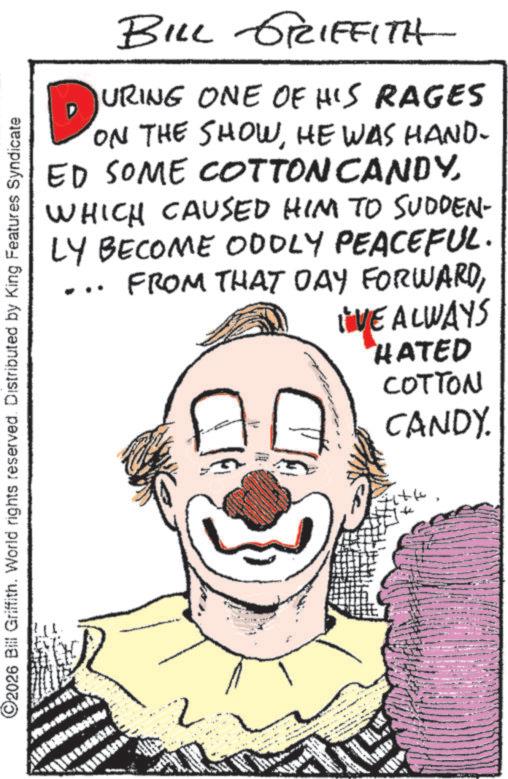 Clown OCR: BILL GRIFFITH URING ONE OF HIS RAGES ON THE SHOWHE WAS HAND- ED SOME COTTON CANDYWHICH CAUSED HIM TO SUDDEN- LY BECOME ODDLY PEACEFUL. FROM THAT DAY FORWARDI'VE ALWAYS ©2026 Bill Griffith. World rights reserved. Distributed by King Features Syndicate 2 HATED COTTON CANDY. ??? BILL GRIFFITH URING ONE OF HIS RAGES ON THE SHOWHE WAS HAND- ED SOME COTTON CANDYWHICH CAUSED HIM TO SUDDEN- LY BECOME ODDLY PEACEFUL . FROM THAT DAY FORWARDI'VE ALWAYS © 2026 Bill Griffith . World rights reserved . Distributed by King Features Syndicate 2 HATED COTTON CANDY . ?? ?