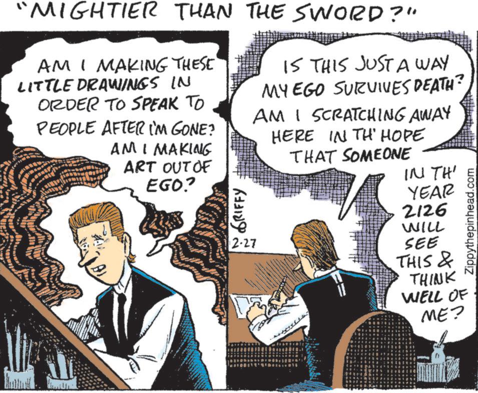Animated cartoon OCR: "MIGHTIER THAN THE SWORD?" AM I MAKING THESE LITTLE DRAWINGS IN ORDER TO SPEAK TO PEOPLE AFTER I'M GONE? AM I MAKING ART OUT OF EGO? NGRIFFY 2-27 IS THIS JUST A WAY MY EGO SURVIVES DEATH? AMI SCRATCHING AWAY HERE IN TH' HOPE THAT SOMEONE IN TH' YEAR 2126 WILL SEE Zippythepinhead.com THIS & THINK WELL OF ME? " MIGHTIER THAN THE SWORD ? " AM I MAKING THESE LITTLE DRAWINGS IN ORDER TO SPEAK TO PEOPLE AFTER I'M GONE ? AM I MAKING ART OUT OF EGO ? NGRIFFY 2-27 IS THIS JUST A WAY MY EGO SURVIVES DEATH ? AMI SCRATCHING AWAY HERE IN TH ' HOPE THAT SOMEONE IN TH ' YEAR 2126 WILL SEE Zippythepinhead.com THIS & THINK WELL OF ME ?