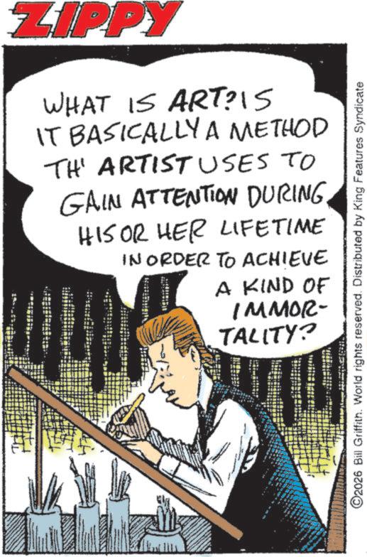 Comic book OCR: ZIPPY WHAT IS ART? 15 IT BASICALLY A METHOD TH' ARTIST USES TO GAIN ATTENTION DURING HIS OR HER LIFETIME IN ORDER TO ACHIEVE I A KIND OF IMMOR- TALITY? 4 ©2026 Bill Griffith. World rights reserved. Distributed by King Features Syndicate ZIPPY WHAT IS ART ? 15 IT BASICALLY A METHOD TH ' ARTIST USES TO GAIN ATTENTION DURING HIS OR HER LIFETIME IN ORDER TO ACHIEVE I A KIND OF IMMOR- TALITY ? 4 © 2026 Bill Griffith . World rights reserved . Distributed by King Features Syndicate