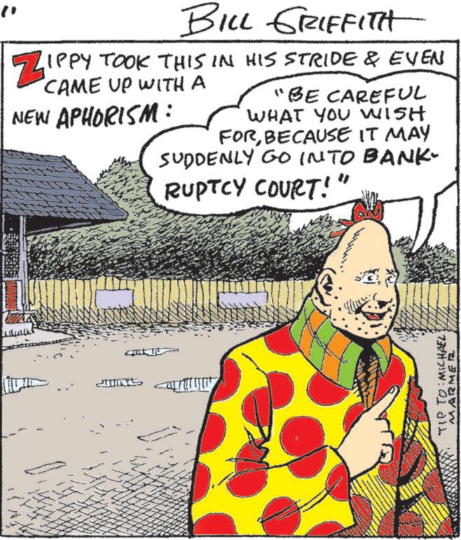 Animated cartoon OCR: BILL GRIFFITH ZIPPY TOOK THIS IN HIS STRIDE & EVEN CAME UP WITH A NEW APHORISM: "BE CAREFUL WHAT YOU WISH FORBECAUSE IT MAY SUDDENLY GO INTO BANK- RUPTCY COURT! ?? TIP TO: MICHAEL MARMER BILL GRIFFITH ZIPPY TOOK THIS IN HIS STRIDE & EVEN CAME UP WITH A NEW APHORISM : " BE CAREFUL WHAT YOU WISH FORBECAUSE IT MAY SUDDENLY GO INTO BANK- RUPTCY COURT ! ?? TIP TO : MICHAEL MARMER