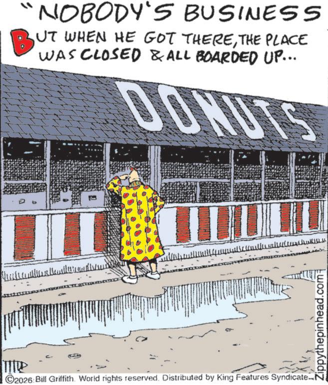 Graphics OCR: b NOBODY'S BUSINESS BUT WHEN HE GOT THERETHE PLACE WAS CLOSED & ALL BOARDED UP... DONUTS Tie ©2026 Bill Griffith. World rights reserved. Distributed by King Features Syndicate Zippythepinhead.com b NOBODY'S BUSINESS BUT WHEN HE GOT THERETHE PLACE WAS CLOSED & ALL BOARDED UP ... DONUTS Tie © 2026 Bill Griffith . World rights reserved . Distributed by King Features Syndicate Zippythepinhead.com