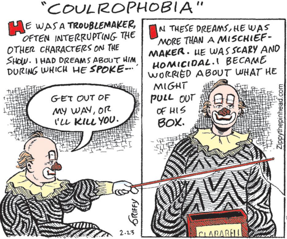 Fiction OCR: "COULROPHOBIA" HE WAS A TROUBLEMAKEROFTEN INTERRUPTING THE OTHER CHARACTERS ON THE SHOW. I HAD DREAMS ABOUT HIM DURING WHICH HE SPOKE.... GET OUT OF MY WAYOR I'LL KILL YOU. IN THESE DREAMSHE WAS MORE THAN A MISCHIEF- MAKER. HE WAS SCARY AND HOMICIDAL.1 BECAME WORRIED ABOUT WHAT HE MIGHT PULL OUT OF HIS BOX. Zippythepinhead.com GRIFFY 2.23 CLARABELL " COULROPHOBIA " HE WAS A TROUBLEMAKEROFTEN INTERRUPTING THE OTHER CHARACTERS ON THE SHOW . I HAD DREAMS ABOUT HIM DURING WHICH HE SPOKE .... GET OUT OF MY WAYOR I'LL KILL YOU . IN THESE DREAMSHE WAS MORE THAN A MISCHIEF- MAKER . HE WAS SCARY AND HOMICIDAL.1 BECAME WORRIED ABOUT WHAT HE MIGHT PULL OUT OF HIS BOX . Zippythepinhead.com GRIFFY 2.23 CLARABELL