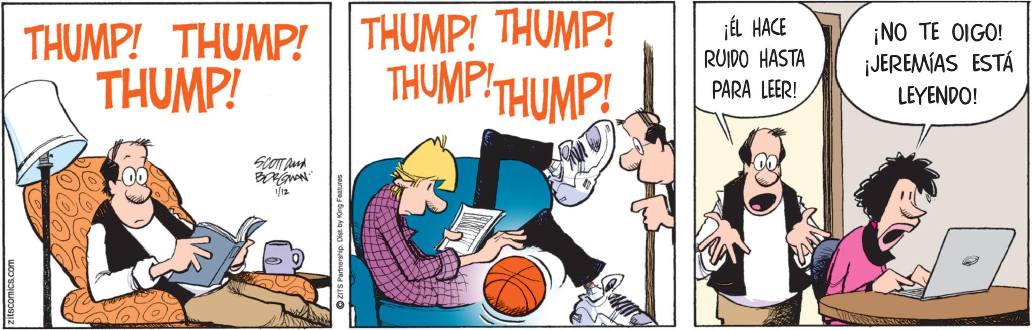 Graphics OCR: zitscomics.com SCOTT and BORGMAN 1/12 ZITS Partnership. Dist. by King Features THUMP! THUMP! THUMP! THUMP! THUMP! THUMP! THUMP! ¡ÉL HACE RUIDO HASTA PARA LEER! ¡NO TE OIGO! ¡JEREMIAS ESTÁ LEYENDO! zitscomics.com SCOTT and BORGMAN 1/12 ZITS Partnership . Dist . by King Features THUMP ! THUMP ! THUMP ! THUMP ! THUMP ! THUMP ! THUMP ! ¡ ÉL HACE RUIDO HASTA PARA LEER ! ¡ NO TE OIGO ! ¡ JEREMIAS ESTÁ LEYENDO !