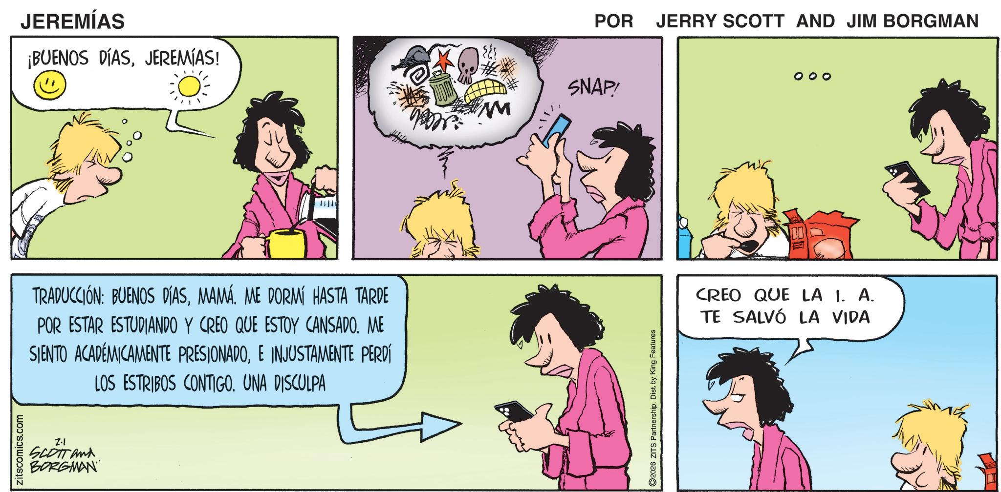 Publication OCR: zitscomics.com JEREMÍAS ¡BUENOS DÍASJEREMIAS! TRADUCCIÓN: BUENOS DÍASMAMÁ. ME DORMÍ HASTA TARDE POR ESTAR ESTUDIANDO Y CREO QUE ESTOY CANSADO. ME SIENTO ACADÉMICAMENTE PRESIONADOE INJUSTAMENTE PERDÍ LOS ESTRIBOS CONTIGO. UNA DISCULPA Z-1 SCOTT and BORGMAN ? SNAP! M 2026 ZITS Partnership. Dist. by King Features POR JERRY SCOTT AND JIM BORGMAN CREO QUE LA 1. A. TE SALVÓ LA VIDA zitscomics.com JEREMÍAS ¡ BUENOS DÍASJEREMIAS ! TRADUCCIÓN : BUENOS DÍASMAMÁ . ME DORMÍ HASTA TARDE POR ESTAR ESTUDIANDO Y CREO QUE ESTOY CANSADO . ME SIENTO ACADÉMICAMENTE PRESIONADOE INJUSTAMENTE PERDÍ LOS ESTRIBOS CONTIGO . UNA DISCULPA Z - 1 SCOTT and BORGMAN ? SNAP ! M 2026 ZITS Partnership . Dist . by King Features POR JERRY SCOTT AND JIM BORGMAN CREO QUE LA 1. A. TE SALVÓ LA VIDA