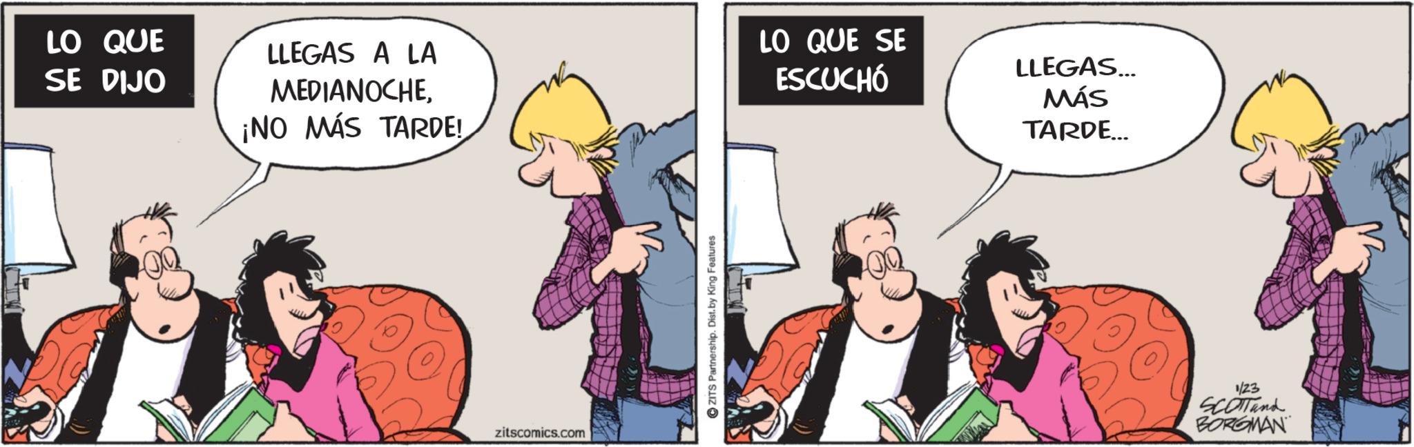 Comic book OCR: LO QUE SE DIJO LLEGAS A LA MEDIANOCHELO QUE SE ESCUCHÓ ¡NO MÁS TARDE! zitscomics.com ZITS Partnership. Dist. by King Features LLEGAS... MÁS TARDE... 1/23 SCOTTand BORGMAN LO QUE SE DIJO LLEGAS A LA MEDIANOCHELO QUE SE ESCUCHÓ ¡ NO MÁS TARDE ! zitscomics.com ZITS Partnership . Dist . by King Features LLEGAS ... MÁS TARDE ... 1/23 SCOTTand BORGMAN