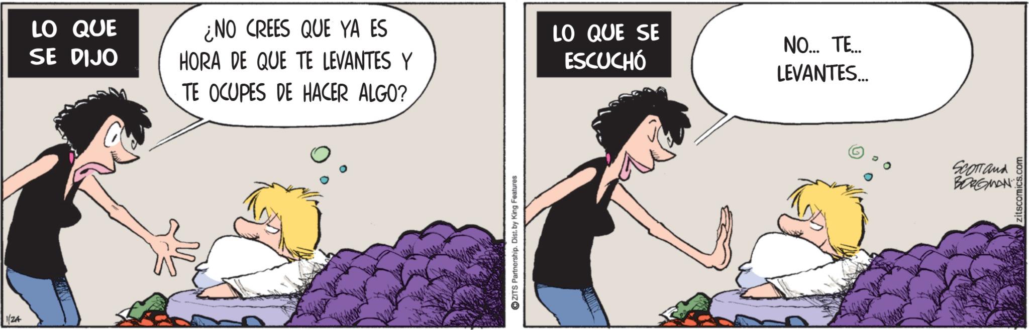 Comics OCR: 1/24 LO QUE SE DIJO ¿NO CREES QUE YA ES HORA DE QUE TE LEVANTES Y TE OCUPES DE HACER ALGO? LO QUE SE ESCUCHÓ NO... TE... LEVANTES... ZITS Partnership. Dist. by King Features SCOTTand BORGMAN zitscomics.C 1/24 LO QUE SE DIJO ¿ NO CREES QUE YA ES HORA DE QUE TE LEVANTES Y TE OCUPES DE HACER ALGO ? LO QUE SE ESCUCHÓ NO ... TE ... LEVANTES ... ZITS Partnership . Dist . by King Features SCOTTand BORGMAN zitscomics.C