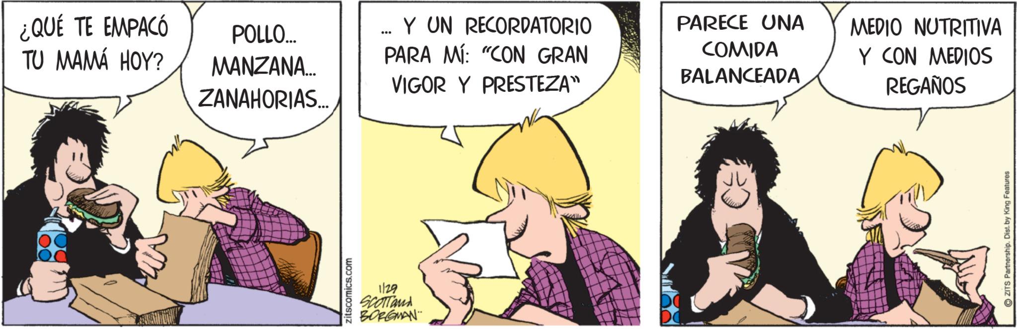 Publication OCR: ¿QUÉ TE EMPACÓ TU MAMÁ HOY? POLLO... MANZANA... ZANAHORIAS... Y UN RECORDATORIO PARA MÍ: "CON GRAN VIGOR Y PRESTEZA" zitscomics.com 1129 SCOTTand BORGMAN PARECE UNA COMIDA BALANCEADA MEDIO NUTRITIVA Y CON MEDIOS REGAÑOS ZITS Partnership. Dist. by King Features ¿ QUÉ TE EMPACÓ TU MAMÁ HOY ? POLLO ... MANZANA ... ZANAHORIAS ... Y UN RECORDATORIO PARA MÍ : " CON GRAN VIGOR Y PRESTEZA " zitscomics.com 1129 SCOTTand BORGMAN PARECE UNA COMIDA BALANCEADA MEDIO NUTRITIVA Y CON MEDIOS REGAÑOS ZITS Partnership . Dist . by King Features