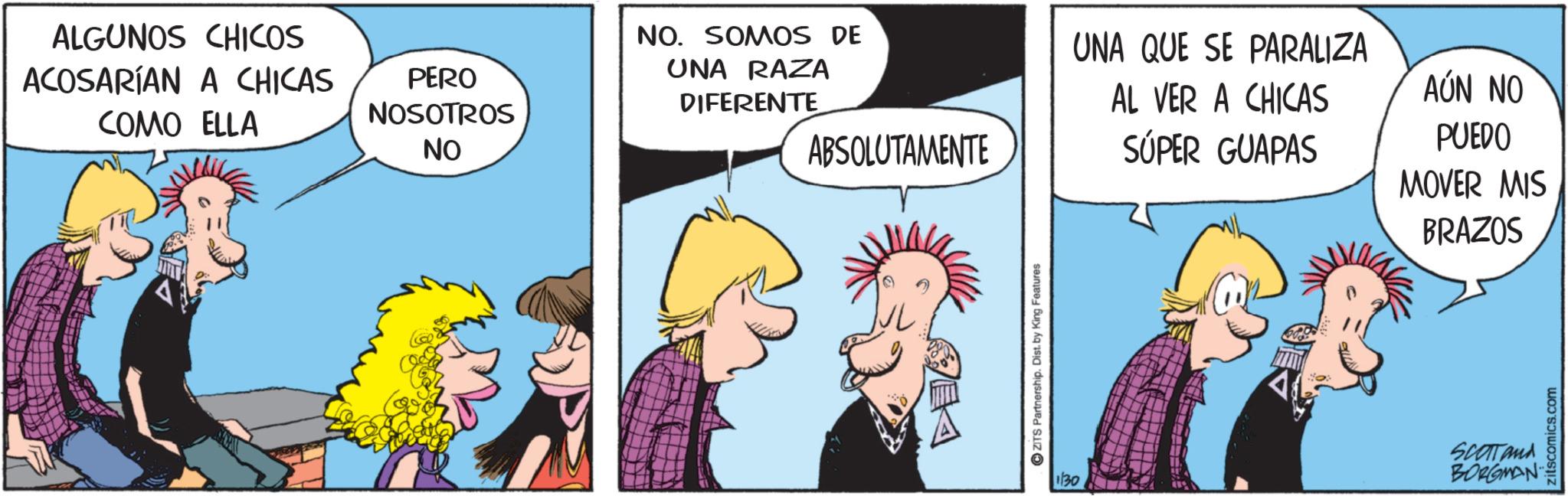 Fictional character OCR: ALGUNOS CHICOS ACOSARÍAN A CHICAS COMO ELLA PERO NOSOTROS NO NO. SOMOS DE UNA QUE SE PARALIZA UNA RAZA DIFERENTE ABSOLUTAMENTE AL VER A CHICAS SÚPER GUAPAS PUEDO MOVER MIS BRAZOS AÚN NO ZITS Partnership. Dist. by King Features 130 SCOTTand BORGMAN zitscomics.com ALGUNOS CHICOS ACOSARÍAN A CHICAS COMO ELLA PERO NOSOTROS NO NO . SOMOS DE UNA QUE SE PARALIZA UNA RAZA DIFERENTE ABSOLUTAMENTE AL VER A CHICAS SÚPER GUAPAS PUEDO MOVER MIS BRAZOS AÚN NO ZITS Partnership . Dist . by King Features 130 SCOTTand BORGMAN zitscomics.com