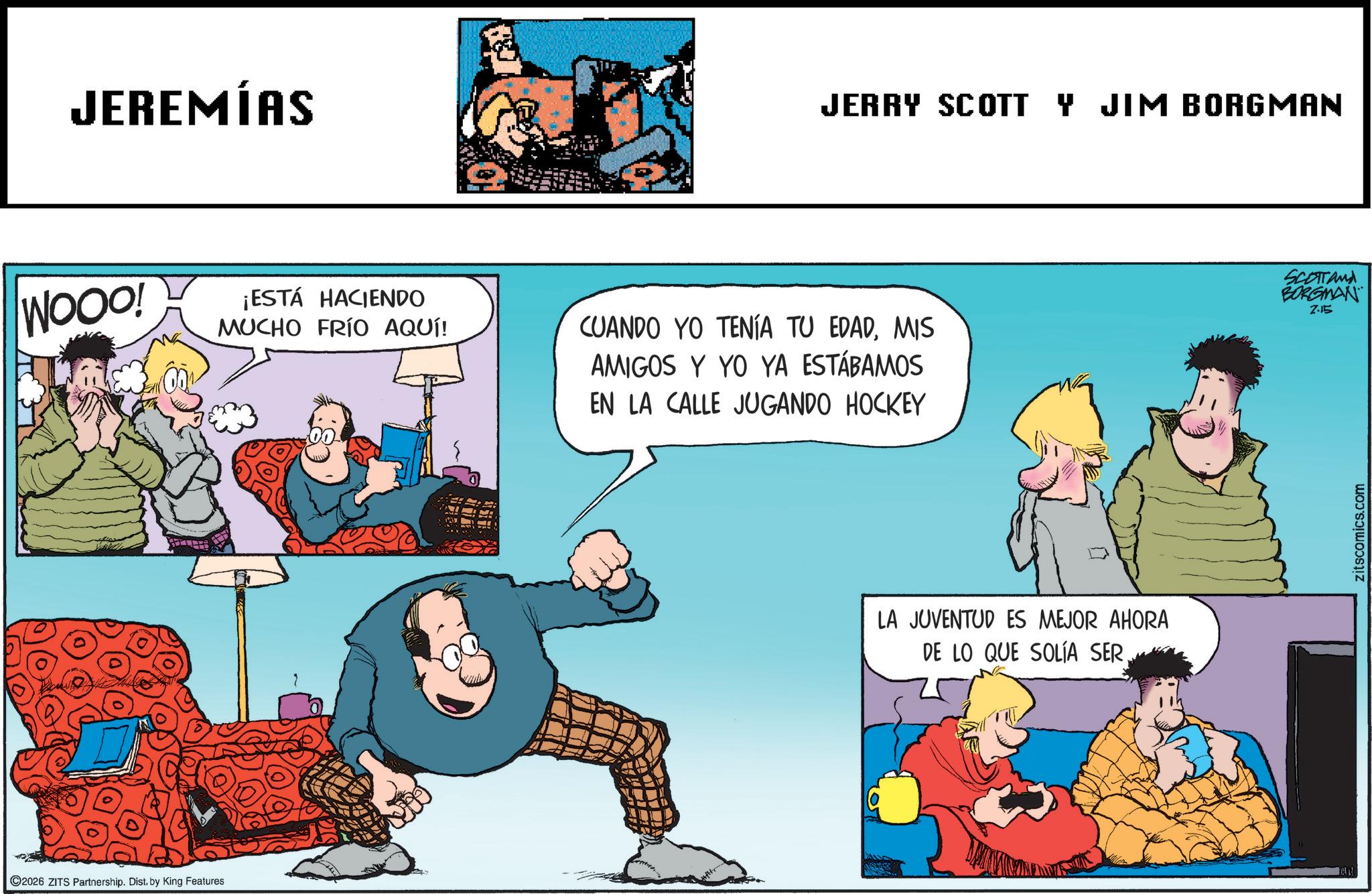 Comedy OCR: JEREMÍAS JERRY SCOTT Y JIM BORGMAN WOOD! ¡ESTÁ HACIENDO MUCHO FRÍO AQUÍ! SCOTTAMA BORGMAN CUANDO YO TENÍA TU EDADMIS AMIGOS Y YO YA ESTÁBAMOS EN LA CALLE JUGANDO HOCKEY 2.15 2026 ZITS Partnership. Dist. by King Features LA JUVENTUD ES MEJOR AHORA DE LO QUE SOLÍA SERzitscomics.com JEREMÍAS JERRY SCOTT Y JIM BORGMAN WOOD ! ¡ ESTÁ HACIENDO MUCHO FRÍO AQUÍ ! SCOTTAMA BORGMAN CUANDO YO TENÍA TU EDADMIS AMIGOS Y YO YA ESTÁBAMOS EN LA CALLE JUGANDO HOCKEY 2.15 2026 ZITS Partnership . Dist . by King Features LA JUVENTUD ES MEJOR AHORA DE LO QUE SOLÍA SER