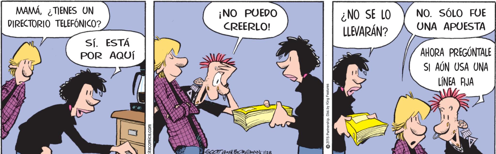 Publication OCR: MAMÁTIENES UN DIRECTORIO TELEFÓNICO? ¡NO PUEDO CREERLO! ¿NO SE LO LLEVARÁN? Sí. ESTÁ POR AQUÍ ? itscomics.com SCOTT and BORGMAN 1/28 ZITS Partnership. Dist. by King Features NO. SÓLO FUE UNA APUESTA AHORA PREGÚNTALE SI AÚN USA UNA LINEA FIJA MAMÁTIENES UN DIRECTORIO TELEFÓNICO ? ¡ NO PUEDO CREERLO ! ¿ NO SE LO LLEVARÁN ? Sí . ESTÁ POR AQUÍ ? itscomics.com SCOTT and BORGMAN 1/28 ZITS Partnership . Dist . by King Features NO . SÓLO FUE UNA APUESTA AHORA PREGÚNTALE SI AÚN USA UNA LINEA FIJA