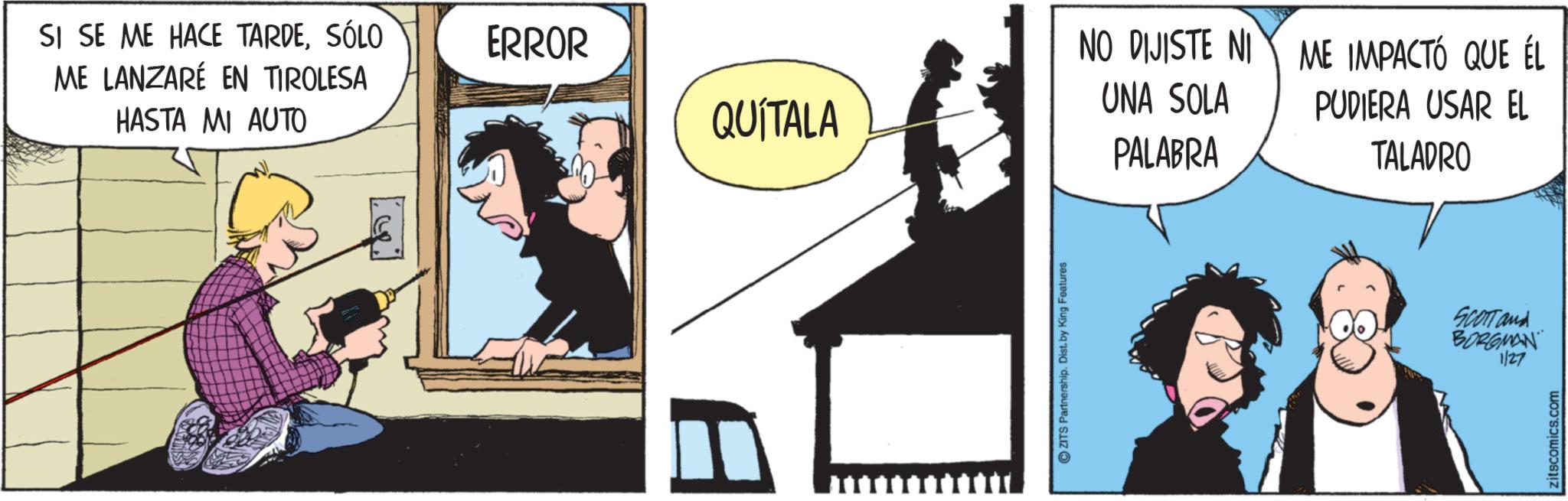 Animated cartoon OCR: SI SE ME HACE TARDESÓLO ME LANZARÉ EN TIROLESA HASTA MI AUTO ERROR NO DIJISTE NI QUÍTALA UNA SOLA PALABRA ZITS Partnership. Dist. by King Features ME IMPACTÓ QUE ÉL PUDIERA USAR EL TALADRO SCOTT and BORGMAN 1/27 zitscomics.com SI SE ME HACE TARDESÓLO ME LANZARÉ EN TIROLESA HASTA MI AUTO ERROR NO DIJISTE NI QUÍTALA UNA SOLA PALABRA ZITS Partnership . Dist . by King Features ME IMPACTÓ QUE ÉL PUDIERA USAR EL TALADRO SCOTT and BORGMAN 1/27 zitscomics.com