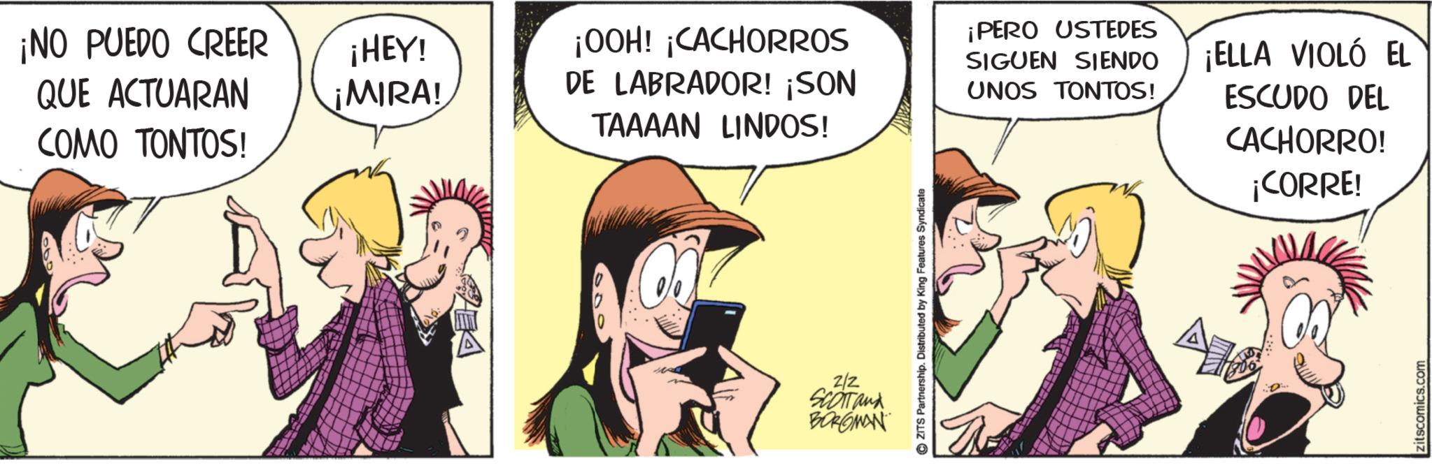 Animated cartoon OCR: ¡NO PUEDO CREER QUE ACTUARAN COMO TONTOS! ¡HEY! ¡MIRA! ¡OOH! ¡CACHORROS DE LABRADOR! ¡SON TAAAAN LINDOS! ¡PERO USTEDES SIGUEN SIENDO UNOS TONTOS! ¡ELLA VIOLÓ EL ESCUDO DEL CACHORRO! ¡CORRE! 2/2 SCOTT and BORGMAN ZITS Partnership. Distributed by King Features Syndicate zitscomics.com ¡ NO PUEDO CREER QUE ACTUARAN COMO TONTOS ! ¡ HEY ! ¡ MIRA ! ¡ OOH ! ¡ CACHORROS DE LABRADOR ! ¡ SON TAAAAN LINDOS ! ¡ PERO USTEDES SIGUEN SIENDO UNOS TONTOS ! ¡ ELLA VIOLÓ EL ESCUDO DEL CACHORRO ! ¡ CORRE ! 2/2 SCOTT and BORGMAN ZITS Partnership . Distributed by King Features Syndicate zitscomics.com