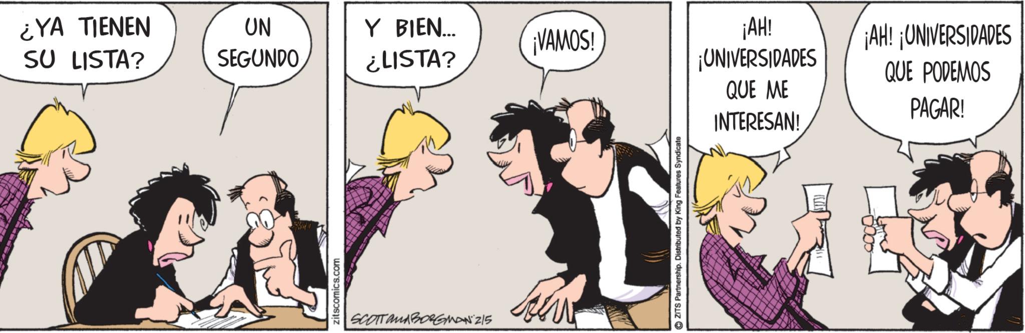 Comic book OCR: ¿YA TIENEN SU LISTA? UN SEGUNDO Y BIEN... ¡VAMOS! ¿LISTA? zitscomics.com SCOTTOMBORGMAN 215 ZITS Partnership. Distributed by King Features Syndicate ¡AH! ¡UNIVERSIDADES QUE ME INTERESAN! ¡AH! ¡UNIVERSIDADES QUE PODEMOS PAGAR! ¿ YA TIENEN SU LISTA ? UN SEGUNDO Y BIEN ... ¡ VAMOS ! ¿ LISTA ? zitscomics.com SCOTTOMBORGMAN 215 ZITS Partnership . Distributed by King Features Syndicate ¡ AH ! ¡ UNIVERSIDADES QUE ME INTERESAN ! ¡ AH ! ¡ UNIVERSIDADES QUE PODEMOS PAGAR !