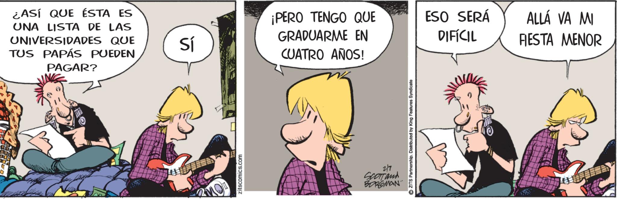 Publication OCR: ¿ASÍ QUE ÉSTA ES UNA LISTA DE LAS UNIVERSIDADES QUE TUS PAPÁS PUEDEN PAGAR? Sí zitscomics.com ¡PERO TENGO QUE GRADUARME EN CUATRO AÑOS! 2/7 SCOTTand BORGMAN ZITS Partnership. Distributed by King Features Syndicate ESO SERÁ ALLÁ VA MI DIFÍCIL FIESTA MENOR ¿ ASÍ QUE ÉSTA ES UNA LISTA DE LAS UNIVERSIDADES QUE TUS PAPÁS PUEDEN PAGAR ? Sí zitscomics.com ¡ PERO TENGO QUE GRADUARME EN CUATRO AÑOS ! 2/7 SCOTTand BORGMAN ZITS Partnership . Distributed by King Features Syndicate ESO SERÁ ALLÁ VA MI DIFÍCIL FIESTA MENOR