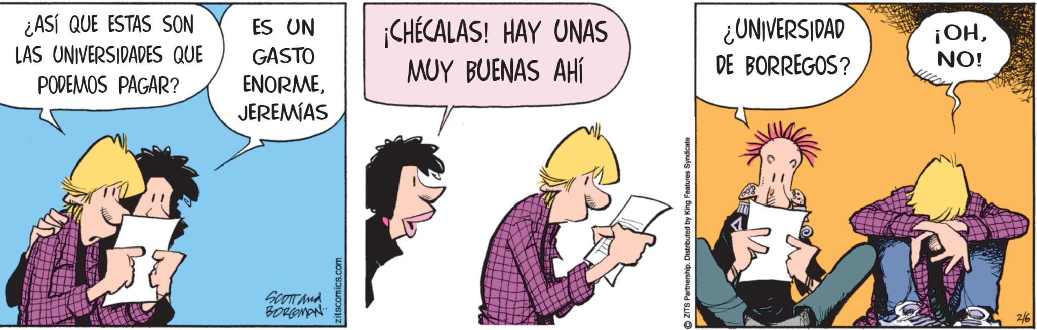 Fictional character OCR: ¿ASÍ QUE ESTAS SON LAS UNIVERSIDADES QUE PODEMOS PAGAR? ES UN GASTO ¡CHÉCALAS! HAY UNAS MUY BUENAS AHÍ ¿UNIVERSIDAD DE BORREGOS? ENORMEJEREMIAS SCOTT and BORGOMAN zitscomics.com ©ZITS Partnership. Distributed by King Features Syndicate 2/6 ¡OHNO! ¿ ASÍ QUE ESTAS SON LAS UNIVERSIDADES QUE PODEMOS PAGAR ? ES UN GASTO ¡ CHÉCALAS ! HAY UNAS MUY BUENAS AHÍ ¿ UNIVERSIDAD DE BORREGOS ? ENORMEJEREMIAS SCOTT and BORGOMAN zitscomics.com © ZITS Partnership . Distributed by King Features Syndicate 2/6 ¡ OHNO !