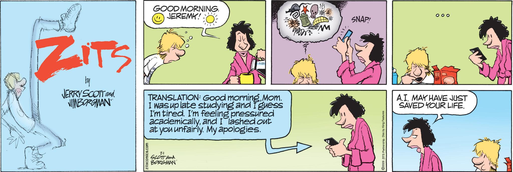 Fictional character OCR: GOOD MORNING. D JEREMY! ZiTS by JERRY SCOTT and JIMBORGMAN TRANSLATION: Good morningMom. I was up late studying and I guess I'm tired. I'm feeling pressured academicallyand I lashed out at you unfairly. My apologies. zitscomics.com Z.1 SCOTT and BORGMAN 2.11. 2026 ZITS Partnership. Dist. by King Features 000 SNAP! A.I. MAY HAVE JUST SAVED YOUR LIFE. GOOD MORNING . D JEREMY ! ZiTS by JERRY SCOTT and JIMBORGMAN TRANSLATION : Good morningMom . I was up late studying and I guess I'm tired . I'm feeling pressured academicallyand I lashed out at you unfairly . My apologies . zitscomics.com Z.1 SCOTT and BORGMAN 2.11 . 2026 ZITS Partnership . Dist . by King Features 000 SNAP ! A.I. MAY HAVE JUST SAVED YOUR LIFE .