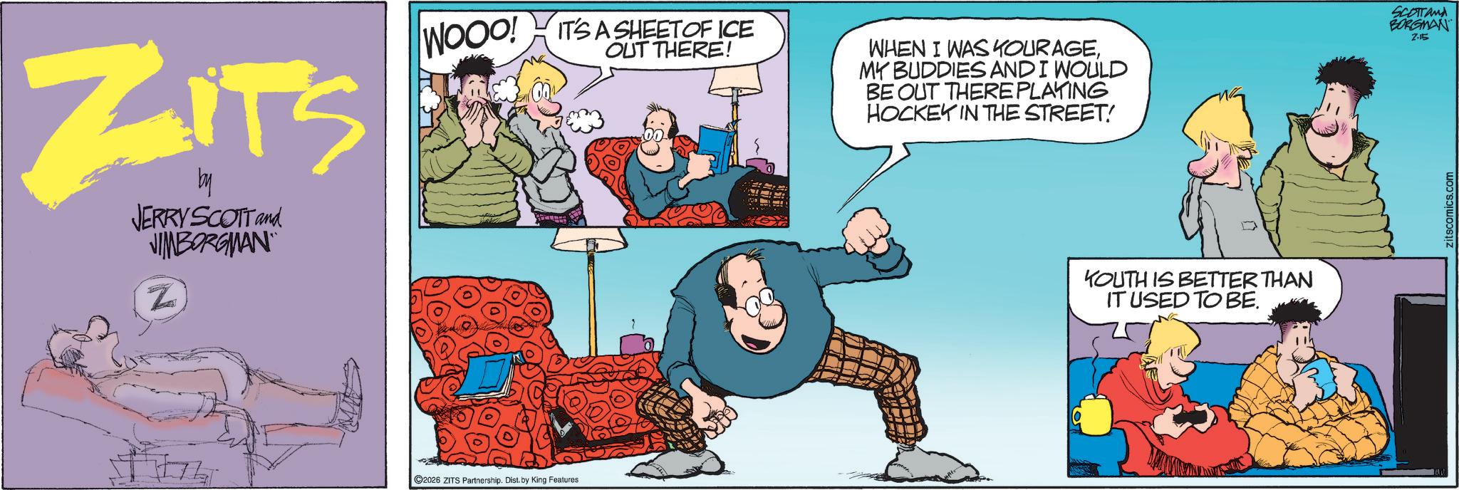 Graphics OCR: ZITS by JERRY SCOTT and JIMBORGMAN Z WOOD! IT'S A SHEETOF ICE OUT THERE! WHEN I WAS KOURAGEMY BUDDIES AND I WOULD BE OUT THERE PLAYING HOCKEY IN THE STREET! 2026 ZITS Partnership. Dist. by King Features KOUTH IS BETTER THAN IT USED TO BE. SCOTTand BORGMAN Z-15 zitscomics.com ZITS by JERRY SCOTT and JIMBORGMAN Z WOOD ! IT'S A SHEETOF ICE OUT THERE ! WHEN I WAS KOURAGEMY BUDDIES AND I WOULD BE OUT THERE PLAYING HOCKEY IN THE STREET ! 2026 ZITS Partnership . Dist . by King Features KOUTH IS BETTER THAN IT USED TO BE . SCOTTand BORGMAN Z - 15 zitscomics.com