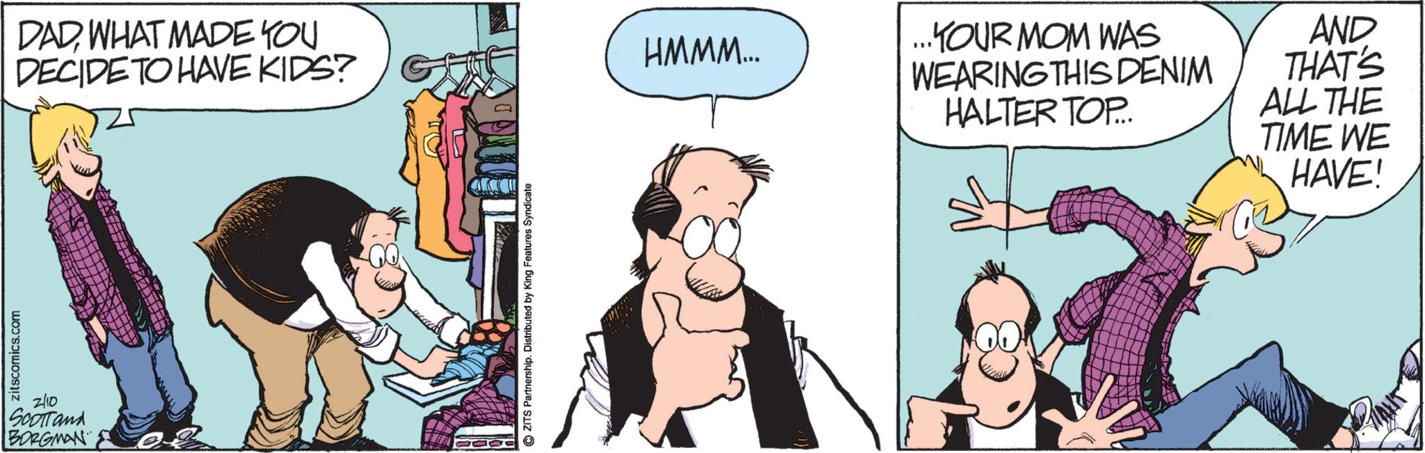 Publication OCR: zitscomics.com 2/10 SCOTTand BORGMAN DADWHAT MADE YOU DECIDE TO HAVE KIDS? ZITS Partnership. Distributed by King Features Syndicate HMMM... ...KYOUR MOM WAS WEARING THIS DENIM HALTER TOP... AND THAT'S ALL THE TIME WE HAVE! zitscomics.com 2/10 SCOTTand BORGMAN DADWHAT MADE YOU DECIDE TO HAVE KIDS ? ZITS Partnership . Distributed by King Features Syndicate HMMM ... ... KYOUR MOM WAS WEARING THIS DENIM HALTER TOP ... AND THAT'S ALL THE TIME WE HAVE !