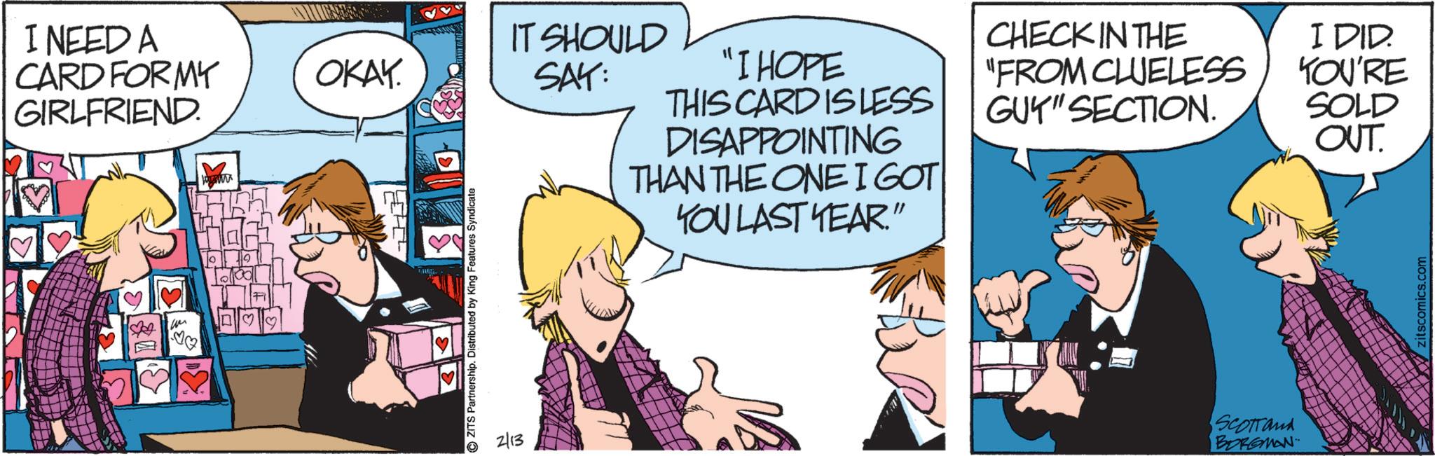 Fictional character OCR: I NEED A CARD FORMY GIRLFRIEND. ?? ? OKAY. ZITS Partnership. Distributed by King Features Syndicate 2/13 IT SHOULD SAY: "I HOPE THIS CARD IS LESS DISAPPOINTING THAN THE ONE I GOT YOU LAST YEAR." CHECK IN THE "FROM CLUELESS GUY" SECTION. I DID. YOU'RE SOLD OUT. SCOTTand BORGMAN I NEED A CARD FORMY GIRLFRIEND . ?? ? OKAY . ZITS Partnership . Distributed by King Features Syndicate 2/13 IT SHOULD SAY : " I HOPE THIS CARD IS LESS DISAPPOINTING THAN THE ONE I GOT YOU LAST YEAR . " CHECK IN THE " FROM CLUELESS GUY " SECTION . I DID . YOU'RE SOLD OUT . SCOTTand BORGMAN