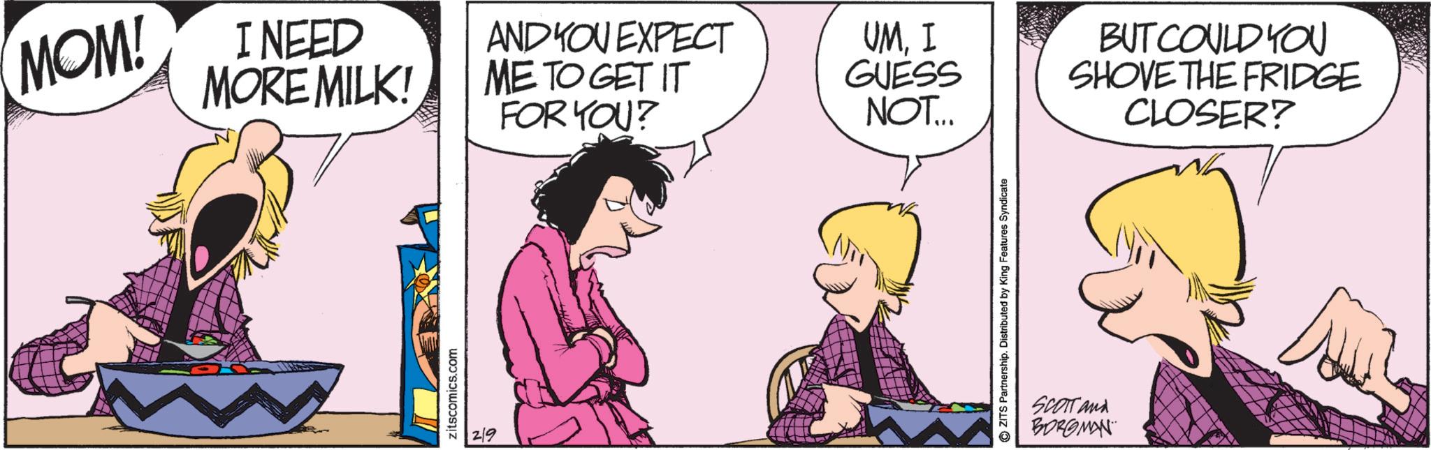 Comics OCR: MOM! I NEED MORE MILK! zitscomics.com 2/9 AND YOU EXPECT ME TO GET IT FOR YOU? UMI GUESS NOT... BUT COULD YOU SHOVE THE FRIDGE CLOSER? ZITS Partnership. Distributed by King Features Syndicate SCOTT and BORGMAN MOM ! I NEED MORE MILK ! zitscomics.com 2/9 AND YOU EXPECT ME TO GET IT FOR YOU ? UMI GUESS NOT ... BUT COULD YOU SHOVE THE FRIDGE CLOSER ? ZITS Partnership . Distributed by King Features Syndicate SCOTT and BORGMAN