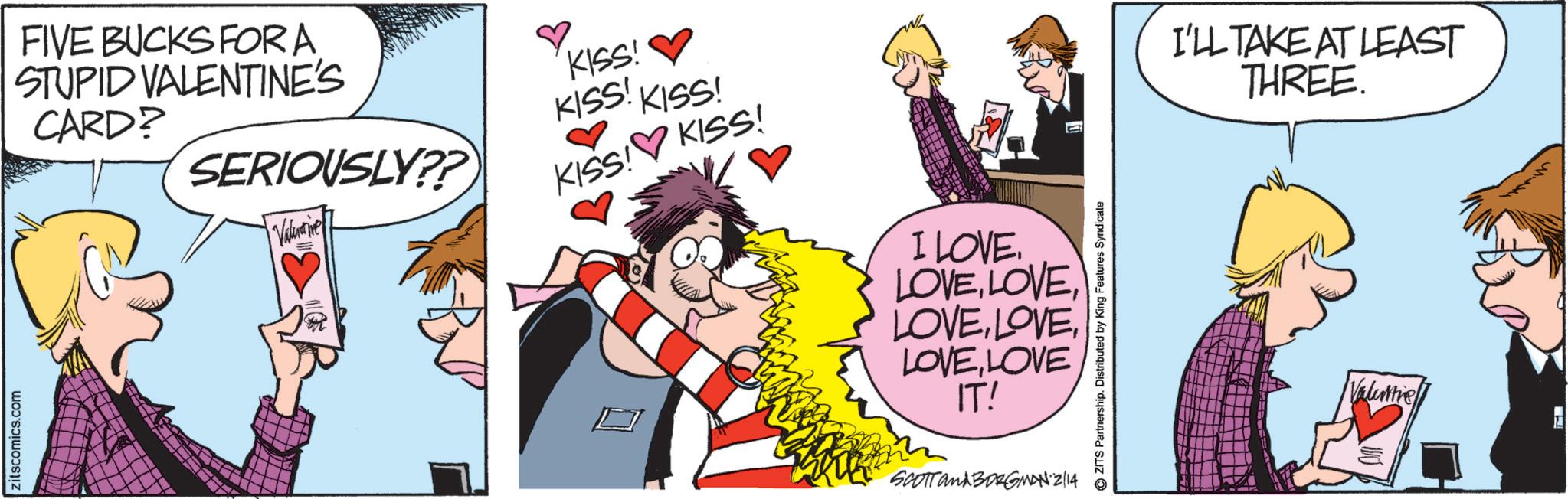 Animated cartoon OCR: zitscomics.com FIVE BUCKS FOR A STUPID VALENTINE'S CARD? SERIOUSLY??) Valamine KISS! KISS! KISS! KISS! KISS! I LOVE. LOVELOVE IT! SCOTT and BORGMAN 2/14 ZITS Partnership. Distributed by King Features Syndicate I'LL TAKE AT LEAST THREE. Valintre zitscomics.com FIVE BUCKS FOR A STUPID VALENTINE'S CARD ? SERIOUSLY ?? ) Valamine KISS ! KISS ! KISS ! KISS ! KISS ! I LOVE . LOVELOVE IT ! SCOTT and BORGMAN 2/14 ZITS Partnership . Distributed by King Features Syndicate I'LL TAKE AT LEAST THREE . Valintre
